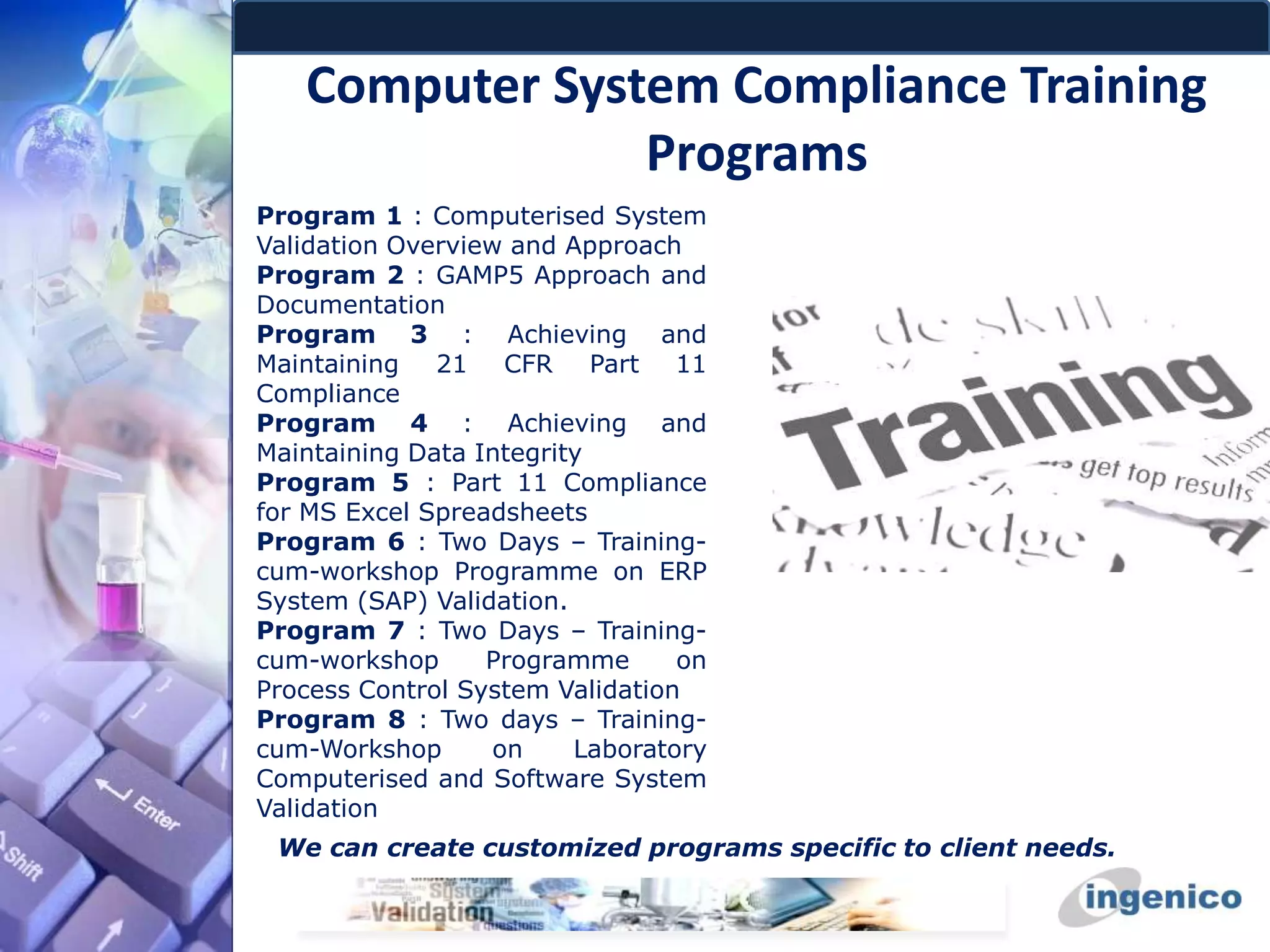 Computer System Compliance Training
Programs
Program 1 : Computerised System
Validation Overview and Approach
Program 2 : GAMP5 Approach and
Documentation
Program 3 : Achieving and
Maintaining 21 CFR Part 11
Compliance
Program 4 : Achieving and
Maintaining Data Integrity
Program 5 : Part 11 Compliance
for MS Excel Spreadsheets
Program 6 : Two Days – Training-
cum-workshop Programme on ERP
System (SAP) Validation.
Program 7 : Two Days – Training-
cum-workshop Programme on
Process Control System Validation
Program 8 : Two days – Training-
cum-Workshop on Laboratory
Computerised and Software System
Validation
We can create customized programs specific to client needs.
 