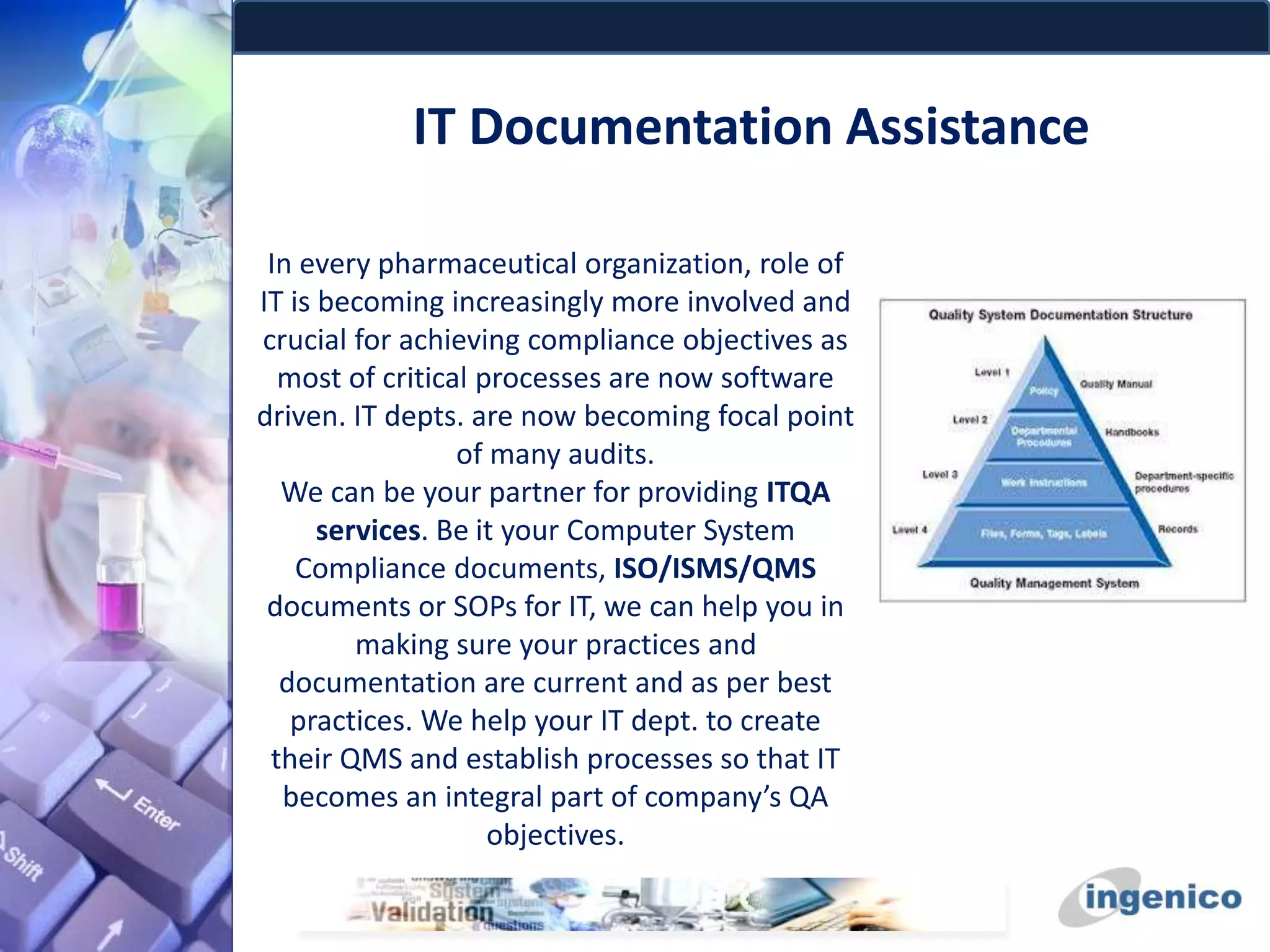 IT Documentation Assistance
In every pharmaceutical organization, role of
IT is becoming increasingly more involved and
crucial for achieving compliance objectives as
most of critical processes are now software
driven. IT depts. are now becoming focal point
of many audits.
We can be your partner for providing ITQA
services. Be it your Computer System
Compliance documents, ISO/ISMS/QMS
documents or SOPs for IT, we can help you in
making sure your practices and
documentation are current and as per best
practices. We help your IT dept. to create
their QMS and establish processes so that IT
becomes an integral part of company’s QA
objectives.
 