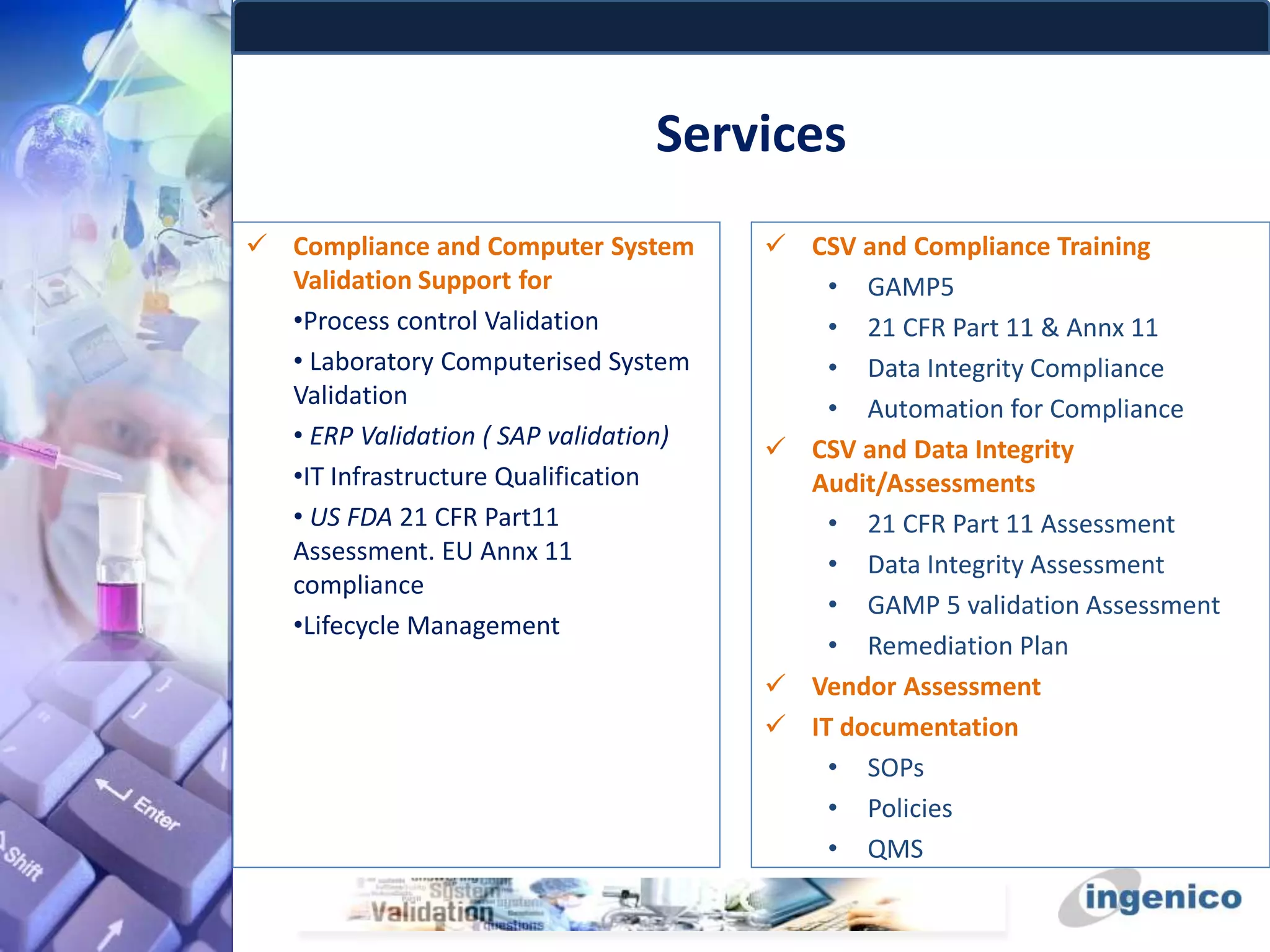 Services
 Compliance and Computer System
Validation Support for
•Process control Validation
• Laboratory Computerised System
Validation
• ERP Validation ( SAP validation)
•IT Infrastructure Qualification
• US FDA 21 CFR Part11
Assessment. EU Annx 11
compliance
•Lifecycle Management
 CSV and Compliance Training
• GAMP5
• 21 CFR Part 11 & Annx 11
• Data Integrity Compliance
• Automation for Compliance
 CSV and Data Integrity
Audit/Assessments
• 21 CFR Part 11 Assessment
• Data Integrity Assessment
• GAMP 5 validation Assessment
• Remediation Plan
 Vendor Assessment
 IT documentation
• SOPs
• Policies
• QMS
 