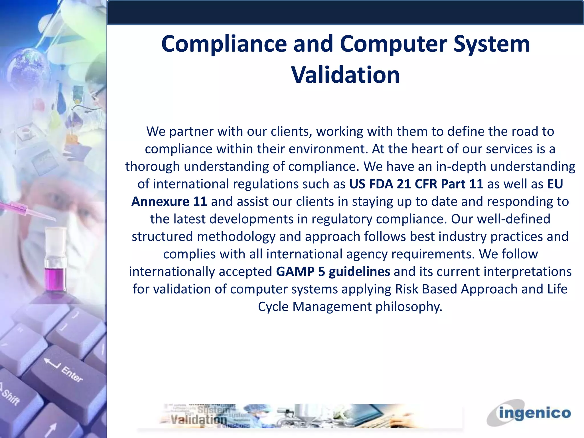 Compliance and Computer System
Validation
We partner with our clients, working with them to define the road to
compliance within their environment. At the heart of our services is a
thorough understanding of compliance. We have an in-depth understanding
of international regulations such as US FDA 21 CFR Part 11 as well as EU
Annexure 11 and assist our clients in staying up to date and responding to
the latest developments in regulatory compliance. Our well-defined
structured methodology and approach follows best industry practices and
complies with all international agency requirements. We follow
internationally accepted GAMP 5 guidelines and its current interpretations
for validation of computer systems applying Risk Based Approach and Life
Cycle Management philosophy.
 