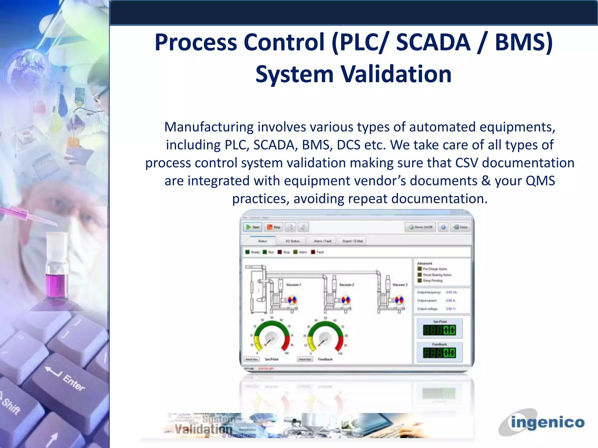Process Control (PLC/ SCADA / BMS)
System Validation
Manufacturing involves various types of automated equipments,
including PLC, SCADA, BMS, DCS etc. We take care of all types of
process control system validation making sure that CSV documentation
are integrated with equipment vendor’s documents & your QMS
practices, avoiding repeat documentation.
 