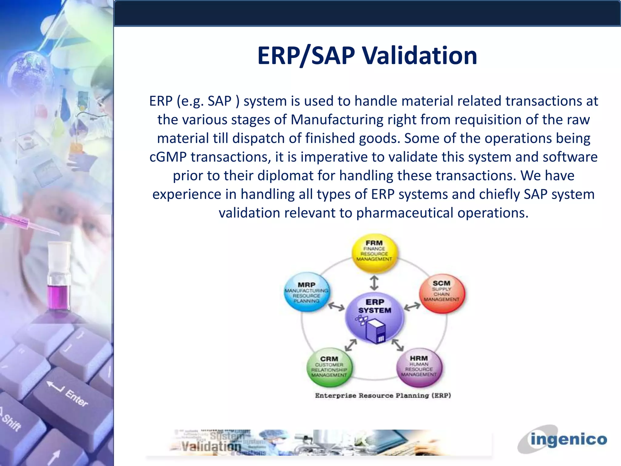 ERP/SAP Validation
ERP (e.g. SAP ) system is used to handle material related transactions at
the various stages of Manufacturing right from requisition of the raw
material till dispatch of finished goods. Some of the operations being
cGMP transactions, it is imperative to validate this system and software
prior to their diplomat for handling these transactions. We have
experience in handling all types of ERP systems and chiefly SAP system
validation relevant to pharmaceutical operations.
 
