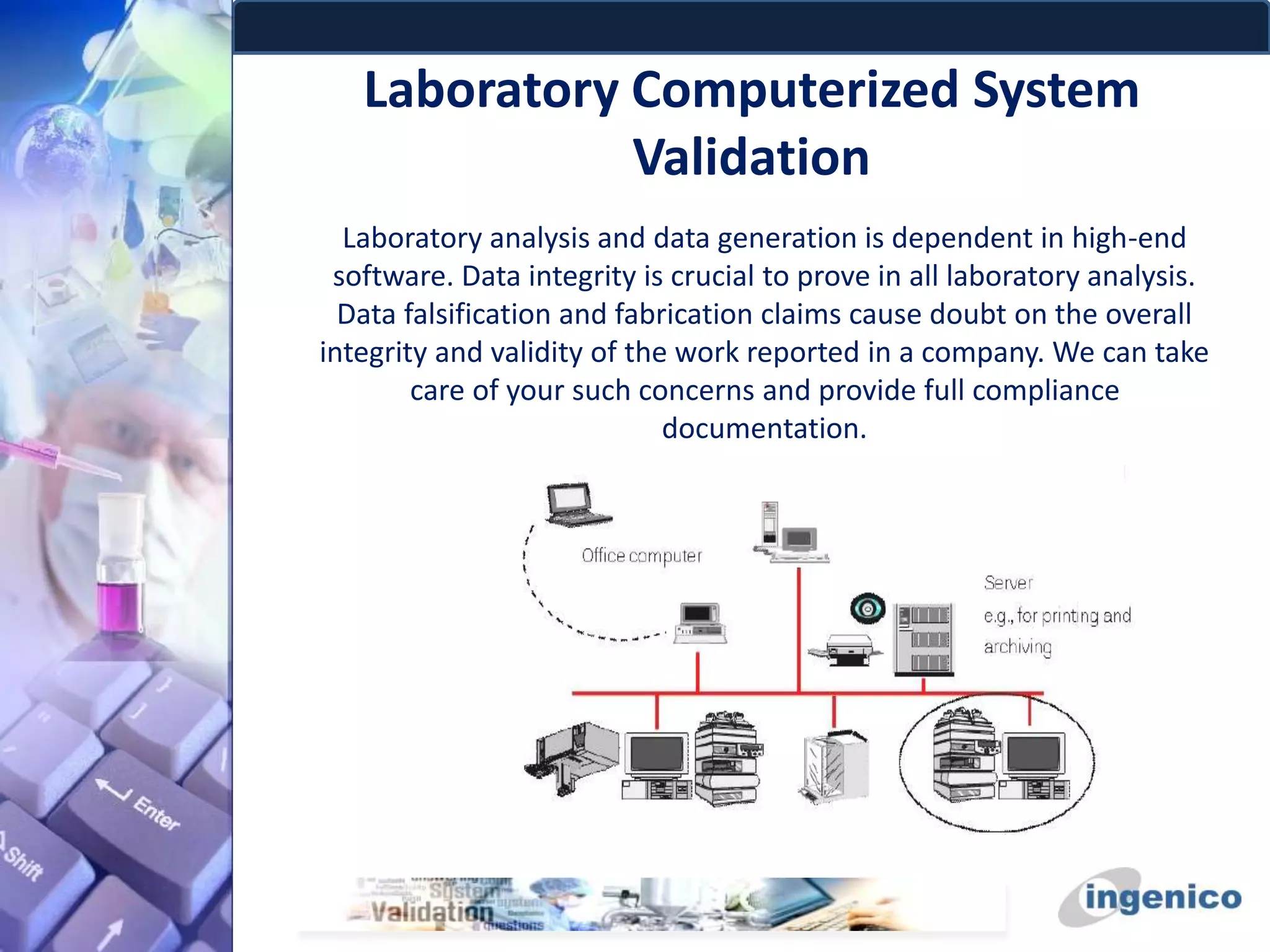 Laboratory Computerized System
Validation
Laboratory analysis and data generation is dependent in high-end
software. Data integrity is crucial to prove in all laboratory analysis.
Data falsification and fabrication claims cause doubt on the overall
integrity and validity of the work reported in a company. We can take
care of your such concerns and provide full compliance
documentation.
 