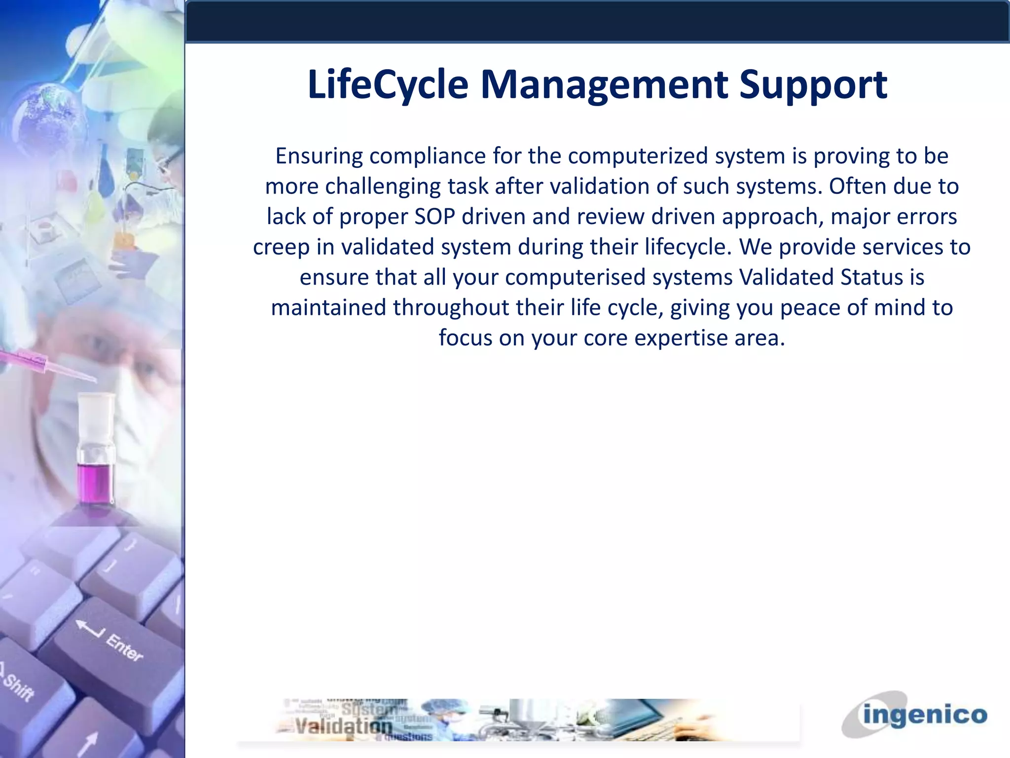 LifeCycle Management Support
Ensuring compliance for the computerized system is proving to be
more challenging task after validation of such systems. Often due to
lack of proper SOP driven and review driven approach, major errors
creep in validated system during their lifecycle. We provide services to
ensure that all your computerised systems Validated Status is
maintained throughout their life cycle, giving you peace of mind to
focus on your core expertise area.
 