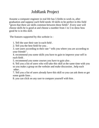 JobRank Project
Assume a computer engineer in real life has 5 fields to work in, after
graduation and suppose each field needs 10 skills to be perfect in this field
“given that there are skills common between these fields”. Every user will
choose skills he is good at and choose a number from 1 to 5 to show how
good he is in this skill.
The features supported by this website is :
1. Tell the user their rate in each field .
2. Tell you the best field for you .
3. sort users according to their rate “ tells you where you are according to
your friends” .
4. recommend you some skills you have to gain to improve your self in
each field .
5. recommend you some courses you have to gain also .
6. Tell you a list of users who will take this skill at the same time with you
so you make a group on the website and make discussion , help each
other .
7. Tell you a list of users already have this skill so you can ask them or get
some guide lines .
8. you can click on any user to compare yourself with him .
 