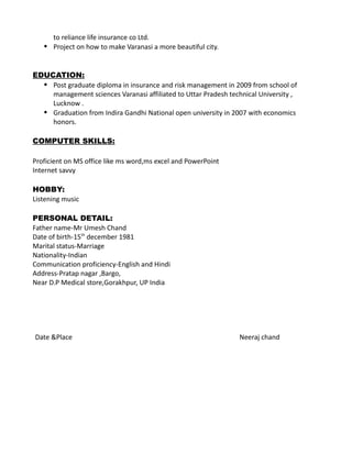 to reliance life insurance co Ltd.
 Project on how to make Varanasi a more beautiful city.
EDUCATION:
 Post graduate diploma in insurance and risk management in 2009 from school of
management sciences Varanasi affiliated to Uttar Pradesh technical University ,
Lucknow .
 Graduation from Indira Gandhi National open university in 2007 with economics
honors.
COMPUTER SKILLS:
Proficient on MS office like ms word,ms excel and PowerPoint
Internet savvy
HOBBY:
Listening music
PERSONAL DETAIL:
Father name-Mr Umesh Chand
Date of birth-15th
december 1981
Marital status-Marriage
Nationality-Indian
Communication proficiency-English and Hindi
Address-Pratap nagar ,Bargo,
Near D.P Medical store,Gorakhpur, UP India
Date &Place Neeraj chand
 
