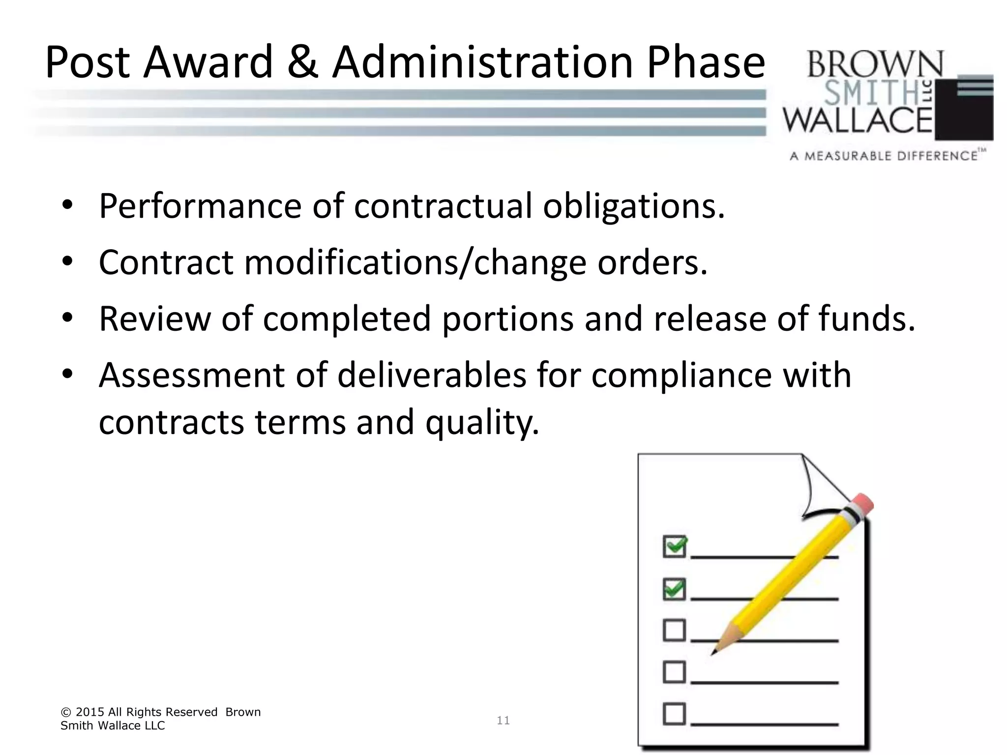 • Performance of contractual obligations.
• Contract modifications/change orders.
• Review of completed portions and release of funds.
• Assessment of deliverables for compliance with
contracts terms and quality.
© 2015 All Rights Reserved Brown
Smith Wallace LLC 11
Post Award & Administration Phase
 
