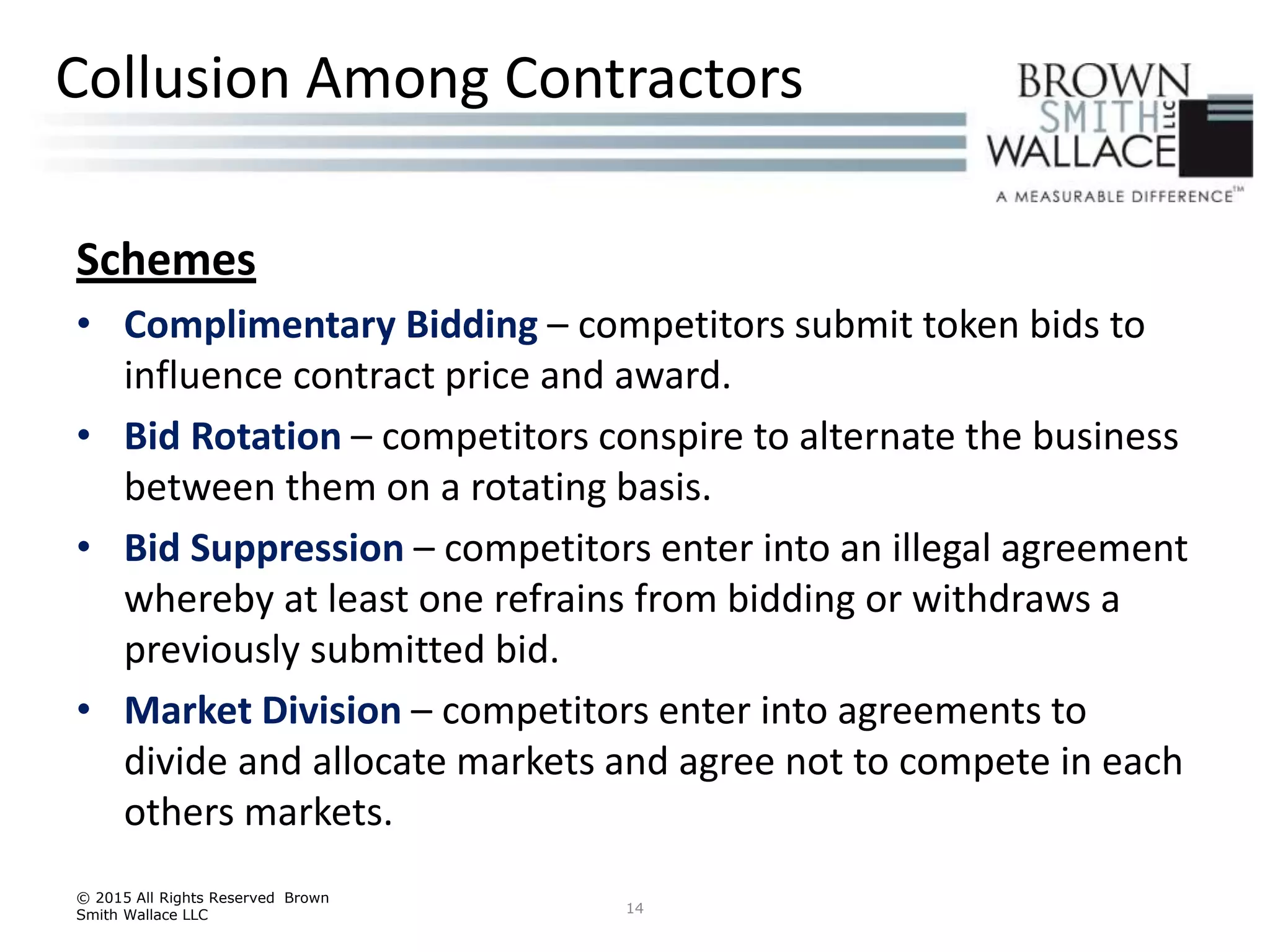 Schemes
• Complimentary Bidding – competitors submit token bids to
influence contract price and award.
• Bid Rotation – competitors conspire to alternate the business
between them on a rotating basis.
• Bid Suppression – competitors enter into an illegal agreement
whereby at least one refrains from bidding or withdraws a
previously submitted bid.
• Market Division – competitors enter into agreements to
divide and allocate markets and agree not to compete in each
others markets.
© 2015 All Rights Reserved Brown
Smith Wallace LLC 14
Collusion Among Contractors
 