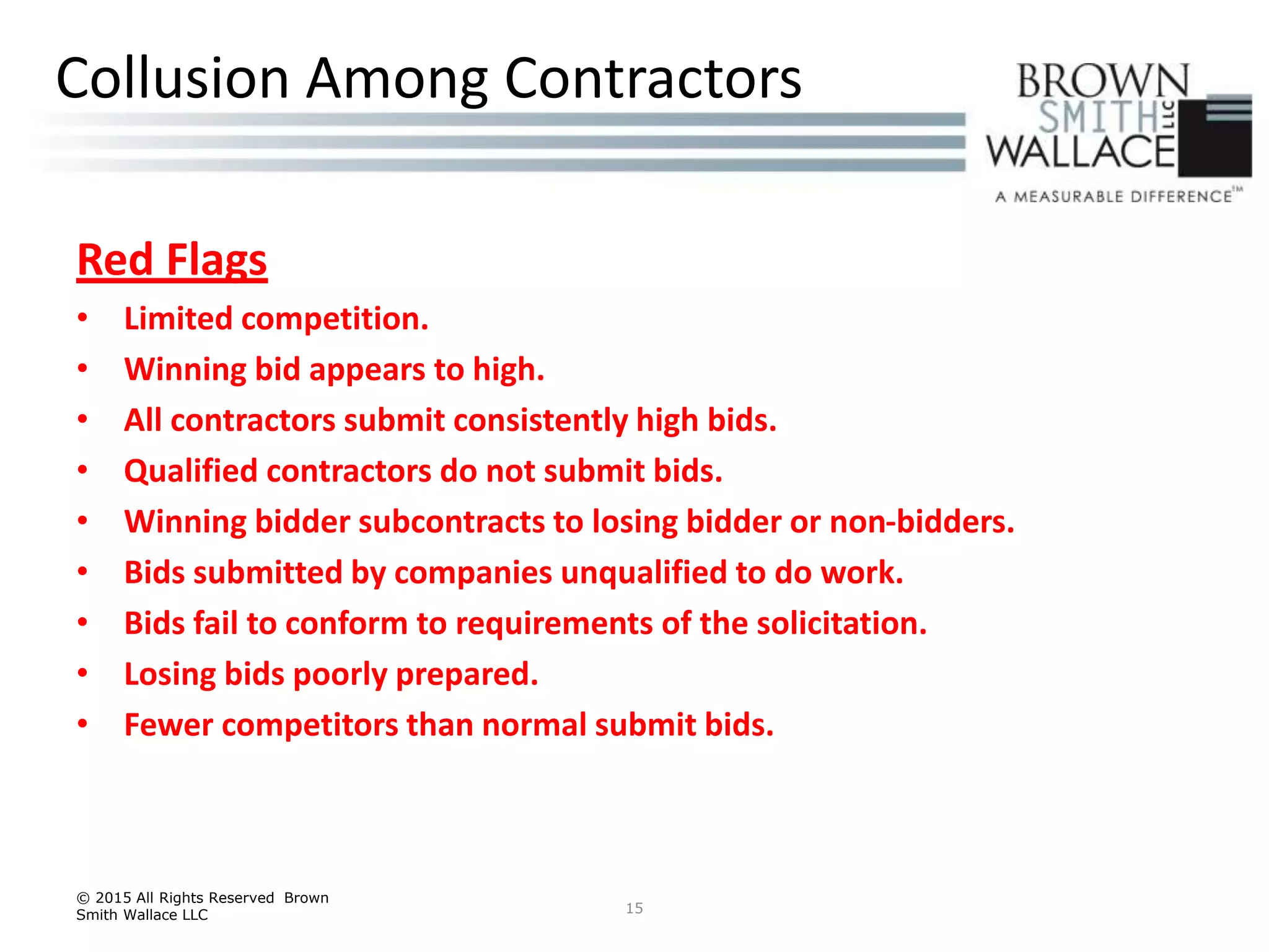 Red Flags
• Limited competition.
• Winning bid appears to high.
• All contractors submit consistently high bids.
• Qualified contractors do not submit bids.
• Winning bidder subcontracts to losing bidder or non-bidders.
• Bids submitted by companies unqualified to do work.
• Bids fail to conform to requirements of the solicitation.
• Losing bids poorly prepared.
• Fewer competitors than normal submit bids.
© 2015 All Rights Reserved Brown
Smith Wallace LLC 15
Collusion Among Contractors
 