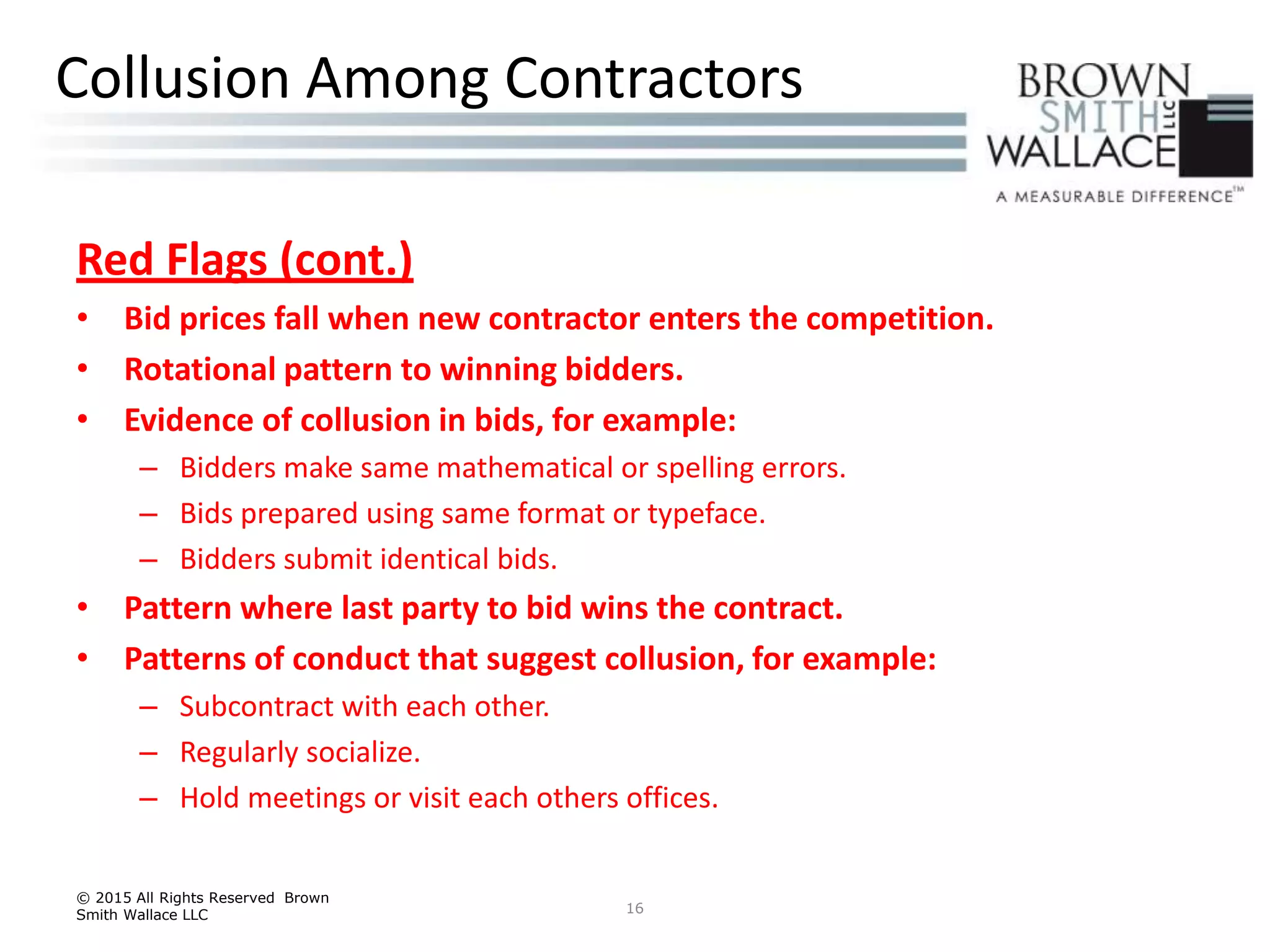 Red Flags (cont.)
• Bid prices fall when new contractor enters the competition.
• Rotational pattern to winning bidders.
• Evidence of collusion in bids, for example:
– Bidders make same mathematical or spelling errors.
– Bids prepared using same format or typeface.
– Bidders submit identical bids.
• Pattern where last party to bid wins the contract.
• Patterns of conduct that suggest collusion, for example:
– Subcontract with each other.
– Regularly socialize.
– Hold meetings or visit each others offices.
© 2015 All Rights Reserved Brown
Smith Wallace LLC 16
Collusion Among Contractors
 