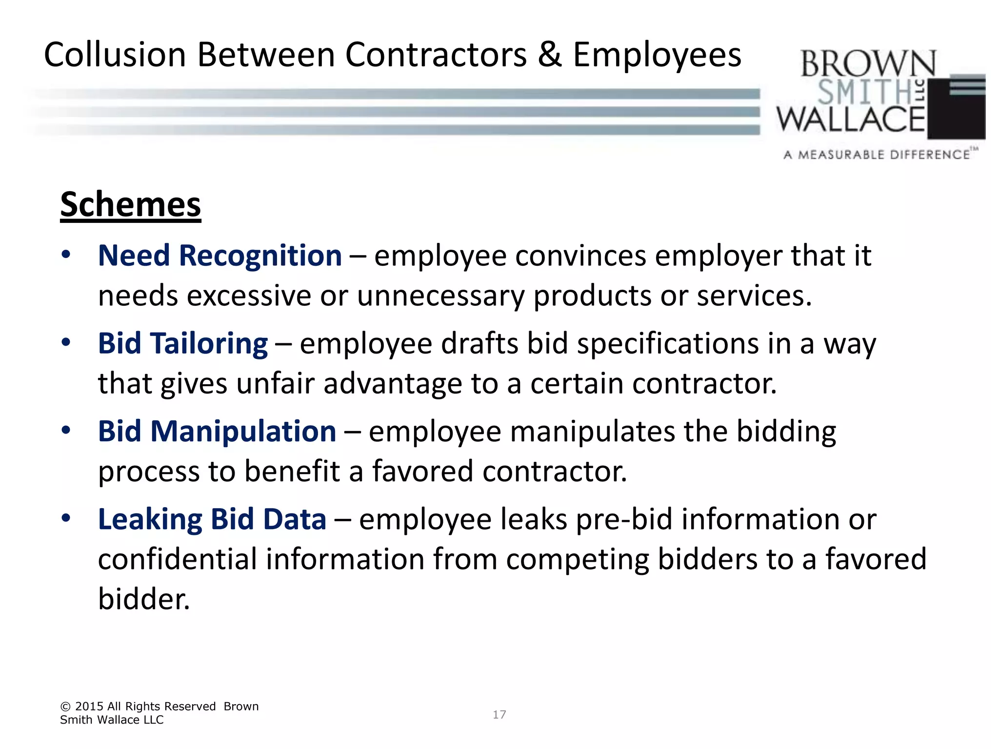 Schemes
• Need Recognition – employee convinces employer that it
needs excessive or unnecessary products or services.
• Bid Tailoring – employee drafts bid specifications in a way
that gives unfair advantage to a certain contractor.
• Bid Manipulation – employee manipulates the bidding
process to benefit a favored contractor.
• Leaking Bid Data – employee leaks pre-bid information or
confidential information from competing bidders to a favored
bidder.
© 2015 All Rights Reserved Brown
Smith Wallace LLC 17
Collusion Between Contractors & Employees
 