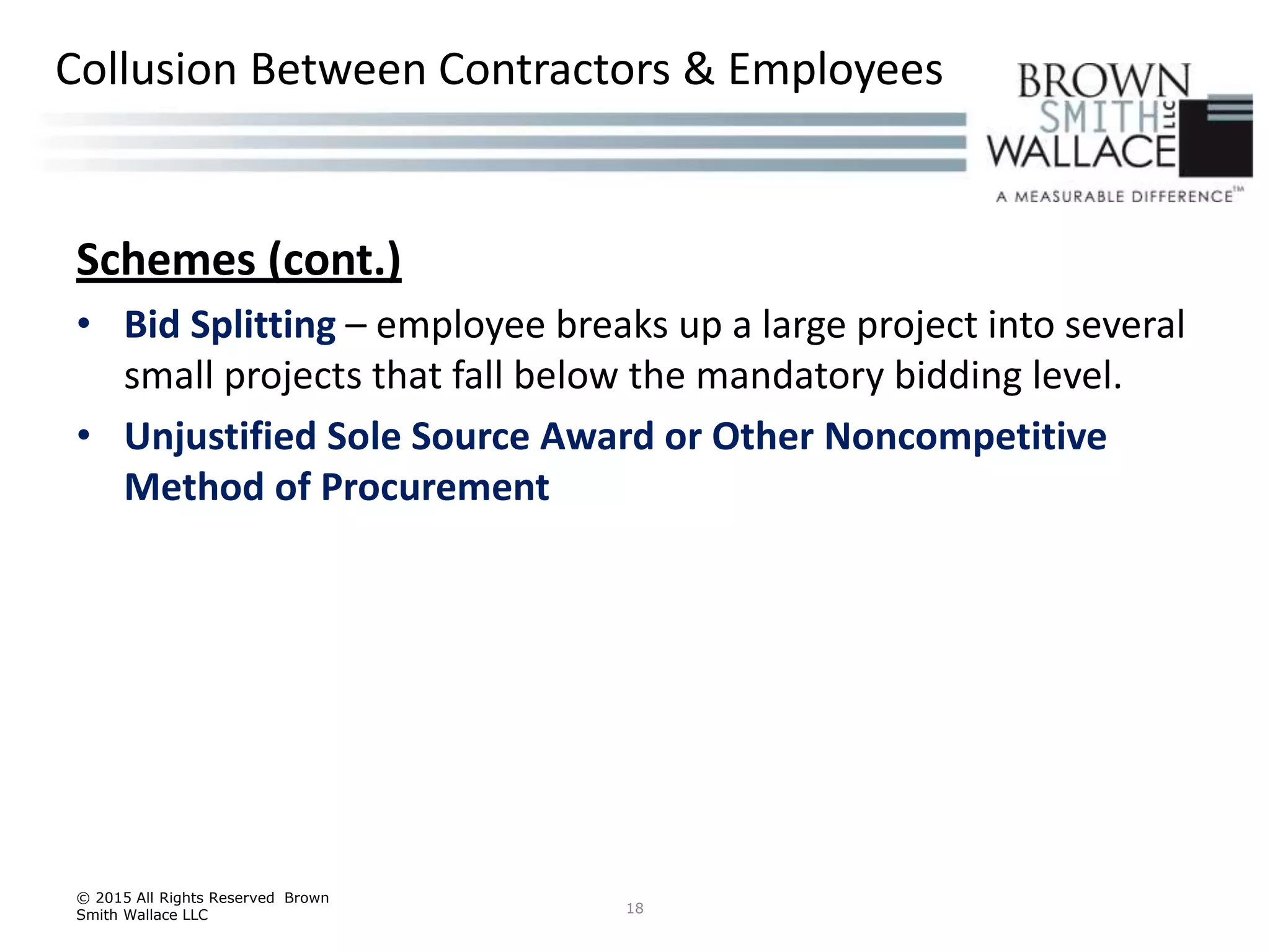 Schemes (cont.)
• Bid Splitting – employee breaks up a large project into several
small projects that fall below the mandatory bidding level.
• Unjustified Sole Source Award or Other Noncompetitive
Method of Procurement
© 2015 All Rights Reserved Brown
Smith Wallace LLC 18
Collusion Between Contractors & Employees
 