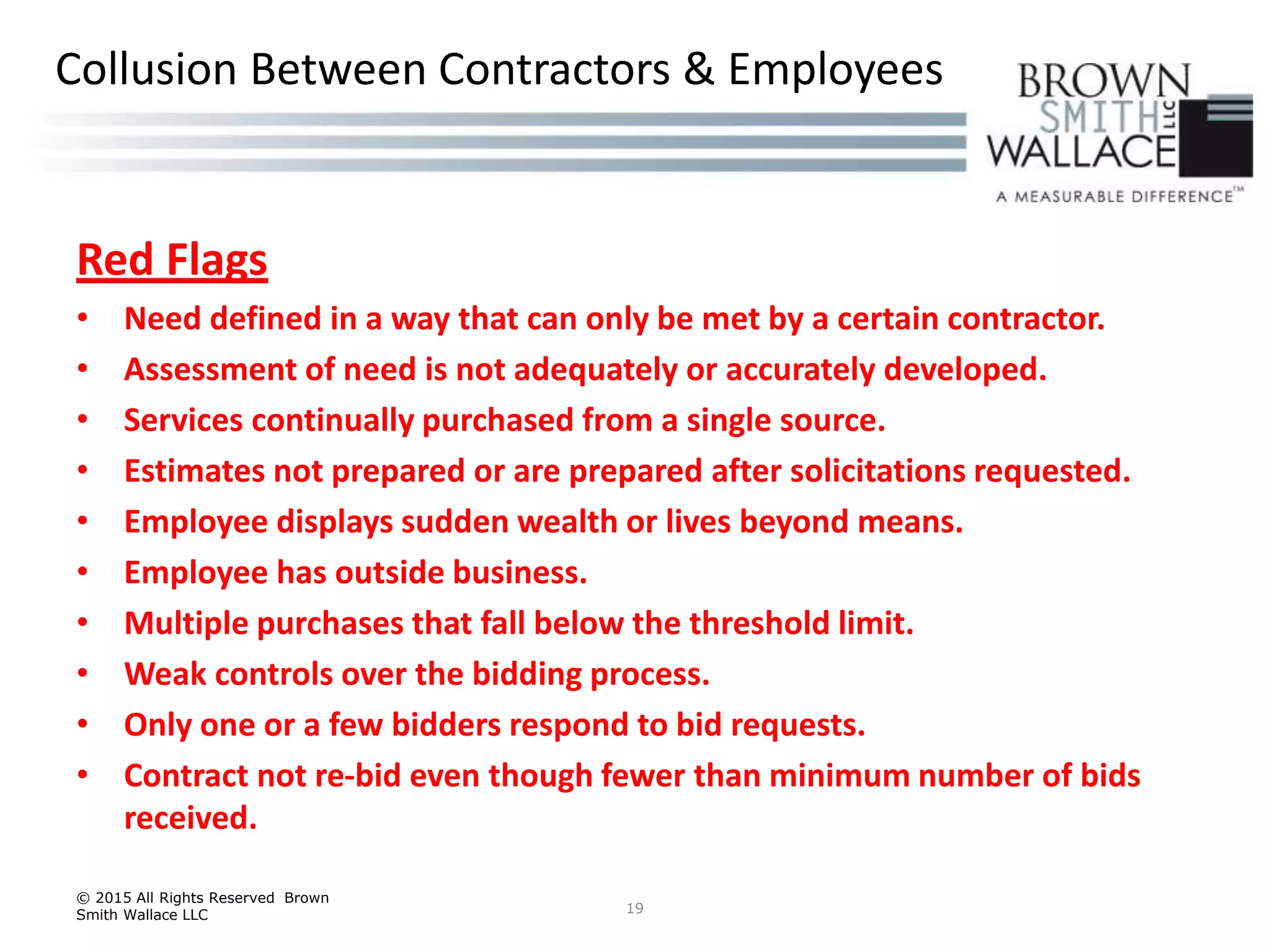 Red Flags
• Need defined in a way that can only be met by a certain contractor.
• Assessment of need is not adequately or accurately developed.
• Services continually purchased from a single source.
• Estimates not prepared or are prepared after solicitations requested.
• Employee displays sudden wealth or lives beyond means.
• Employee has outside business.
• Multiple purchases that fall below the threshold limit.
• Weak controls over the bidding process.
• Only one or a few bidders respond to bid requests.
• Contract not re-bid even though fewer than minimum number of bids
received.
© 2015 All Rights Reserved Brown
Smith Wallace LLC 19
Collusion Between Contractors & Employees
 