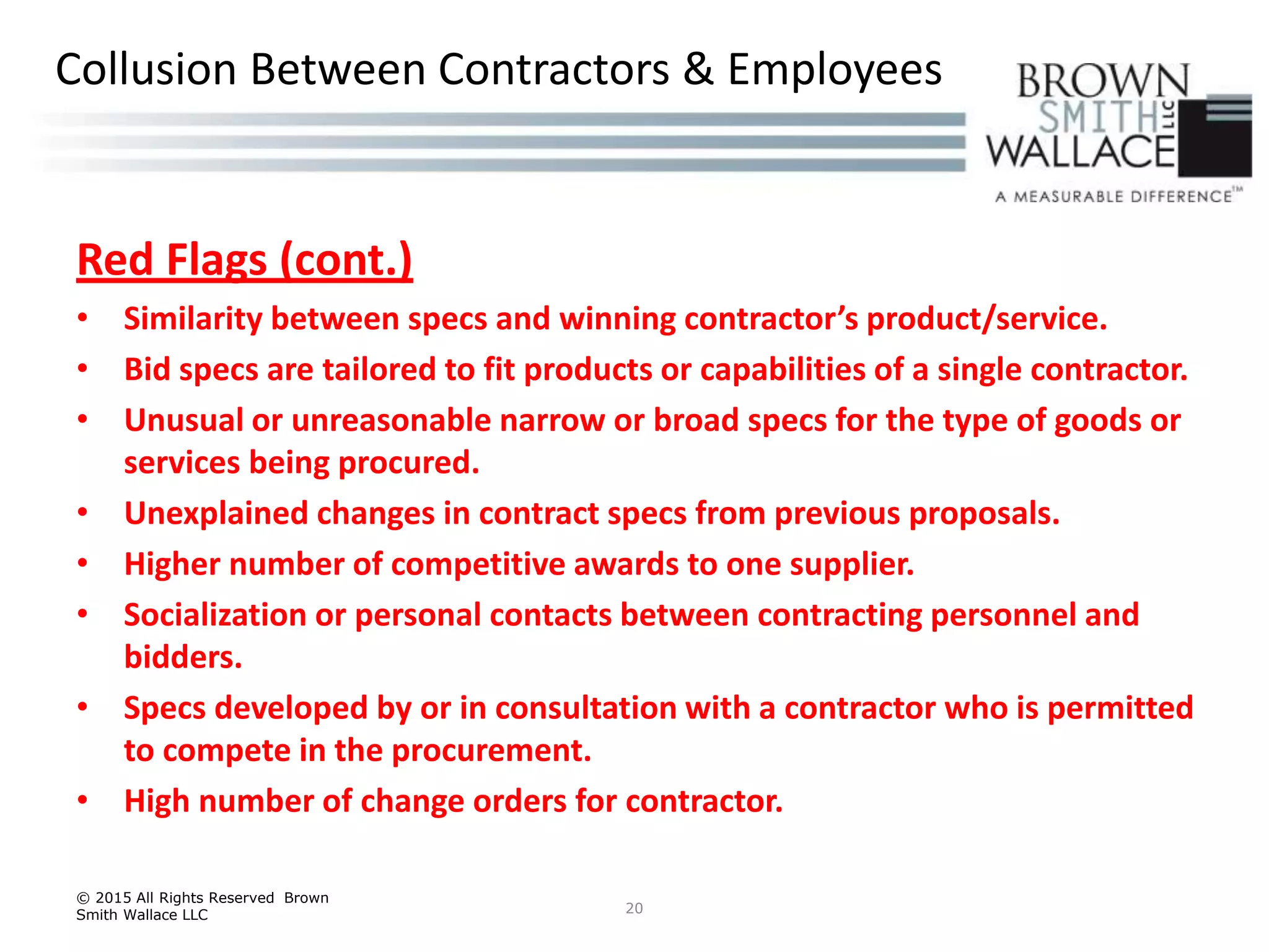 Red Flags (cont.)
• Similarity between specs and winning contractor’s product/service.
• Bid specs are tailored to fit products or capabilities of a single contractor.
• Unusual or unreasonable narrow or broad specs for the type of goods or
services being procured.
• Unexplained changes in contract specs from previous proposals.
• Higher number of competitive awards to one supplier.
• Socialization or personal contacts between contracting personnel and
bidders.
• Specs developed by or in consultation with a contractor who is permitted
to compete in the procurement.
• High number of change orders for contractor.
© 2015 All Rights Reserved Brown
Smith Wallace LLC 20
Collusion Between Contractors & Employees
 