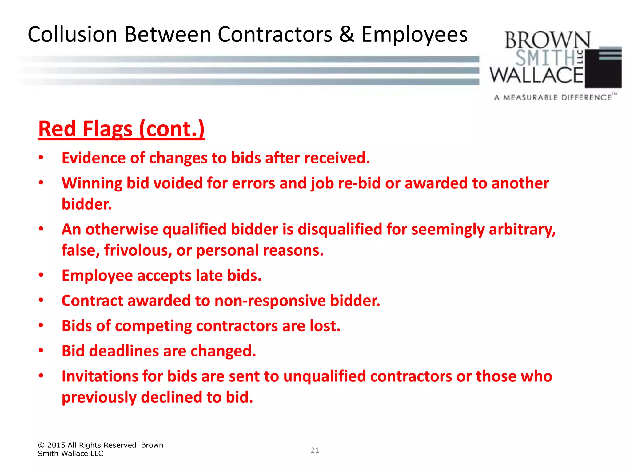 Red Flags (cont.)
• Evidence of changes to bids after received.
• Winning bid voided for errors and job re-bid or awarded to another
bidder.
• An otherwise qualified bidder is disqualified for seemingly arbitrary,
false, frivolous, or personal reasons.
• Employee accepts late bids.
• Contract awarded to non-responsive bidder.
• Bids of competing contractors are lost.
• Bid deadlines are changed.
• Invitations for bids are sent to unqualified contractors or those who
previously declined to bid.
© 2015 All Rights Reserved Brown
Smith Wallace LLC 21
Collusion Between Contractors & Employees
 