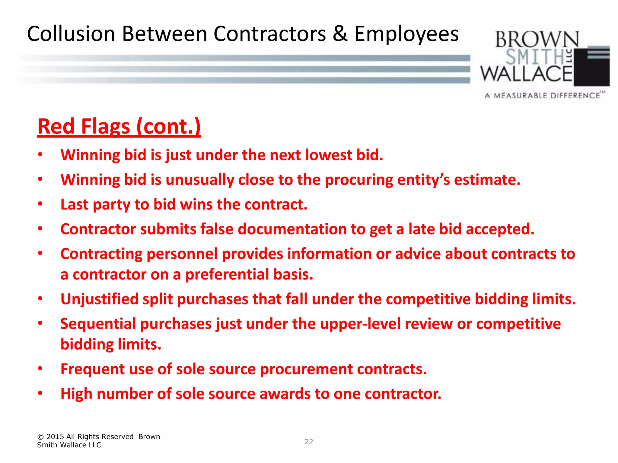 Red Flags (cont.)
• Winning bid is just under the next lowest bid.
• Winning bid is unusually close to the procuring entity’s estimate.
• Last party to bid wins the contract.
• Contractor submits false documentation to get a late bid accepted.
• Contracting personnel provides information or advice about contracts to
a contractor on a preferential basis.
• Unjustified split purchases that fall under the competitive bidding limits.
• Sequential purchases just under the upper-level review or competitive
bidding limits.
• Frequent use of sole source procurement contracts.
• High number of sole source awards to one contractor.
© 2015 All Rights Reserved Brown
Smith Wallace LLC 22
Collusion Between Contractors & Employees
 