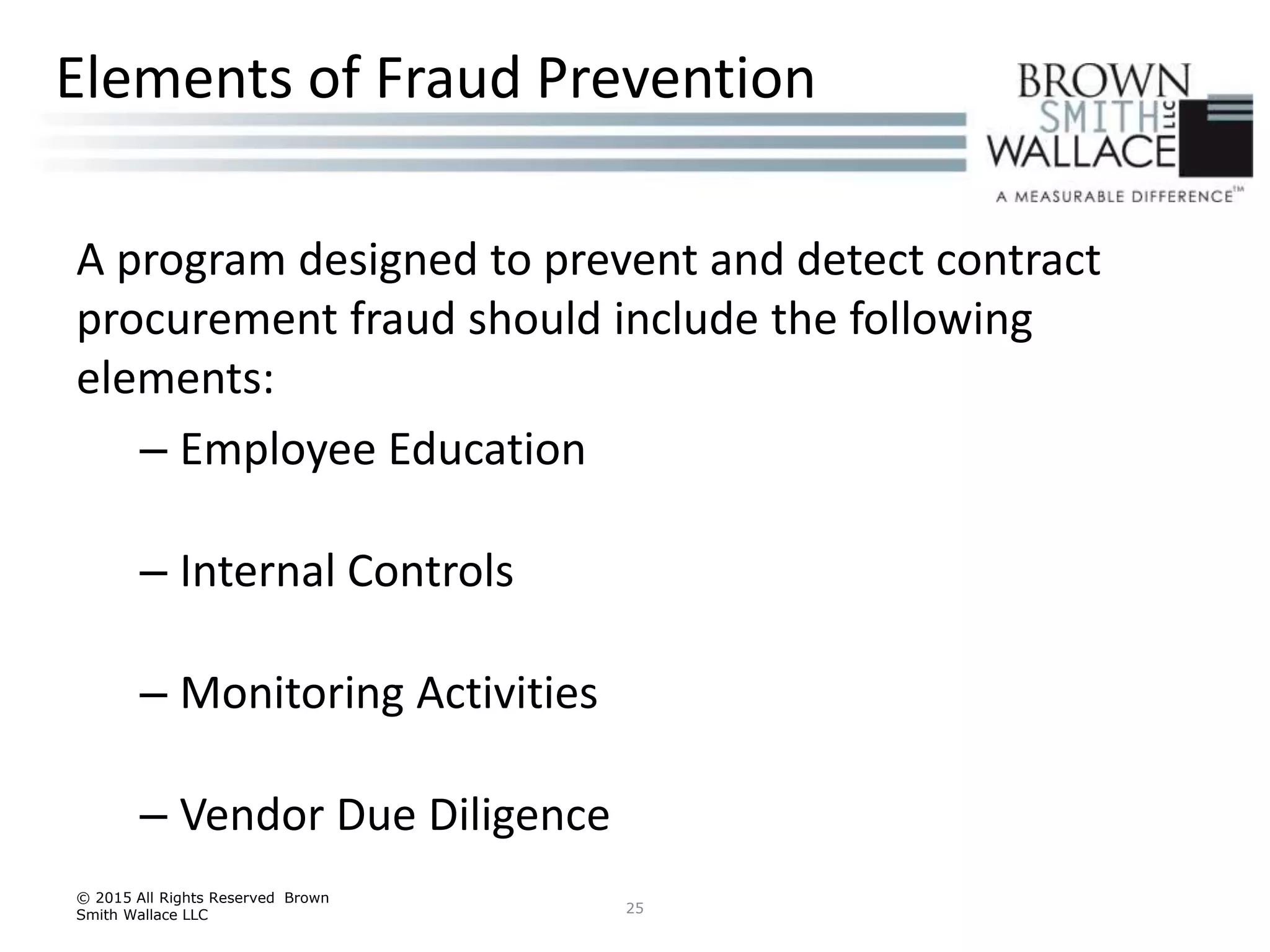 A program designed to prevent and detect contract
procurement fraud should include the following
elements:
– Employee Education
– Internal Controls
– Monitoring Activities
– Vendor Due Diligence
© 2015 All Rights Reserved Brown
Smith Wallace LLC 25
Elements of Fraud Prevention
 