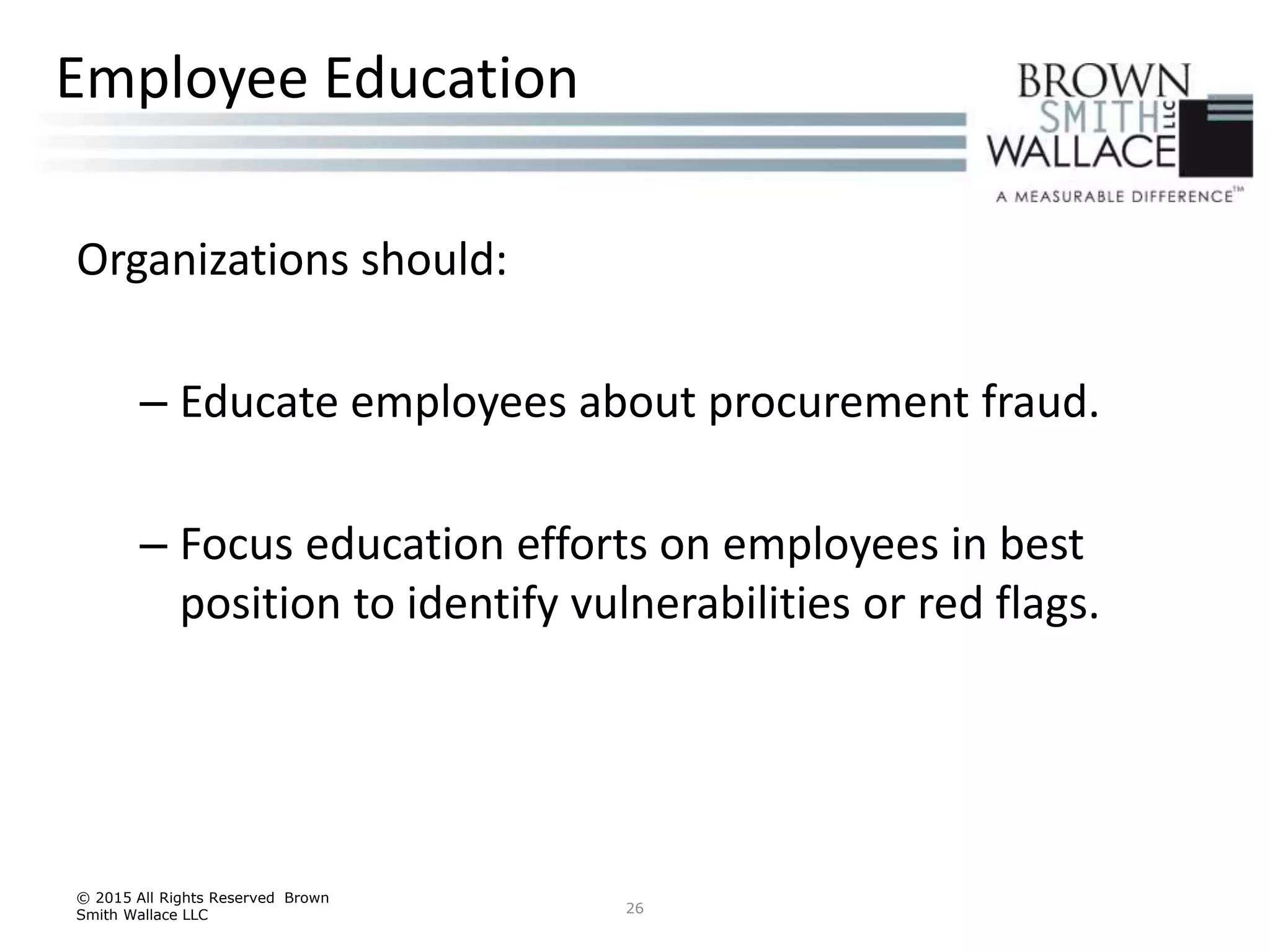 Organizations should:
– Educate employees about procurement fraud.
– Focus education efforts on employees in best
position to identify vulnerabilities or red flags.
© 2015 All Rights Reserved Brown
Smith Wallace LLC 26
Employee Education
 