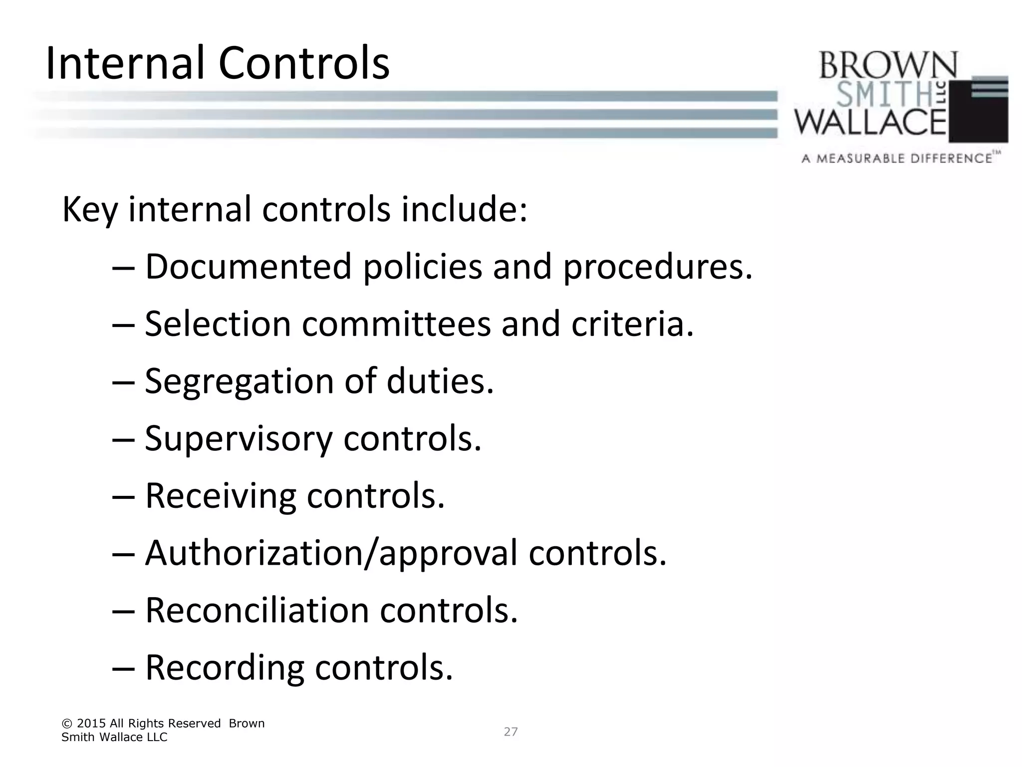 Key internal controls include:
– Documented policies and procedures.
– Selection committees and criteria.
– Segregation of duties.
– Supervisory controls.
– Receiving controls.
– Authorization/approval controls.
– Reconciliation controls.
– Recording controls.
© 2015 All Rights Reserved Brown
Smith Wallace LLC 27
Internal Controls
 