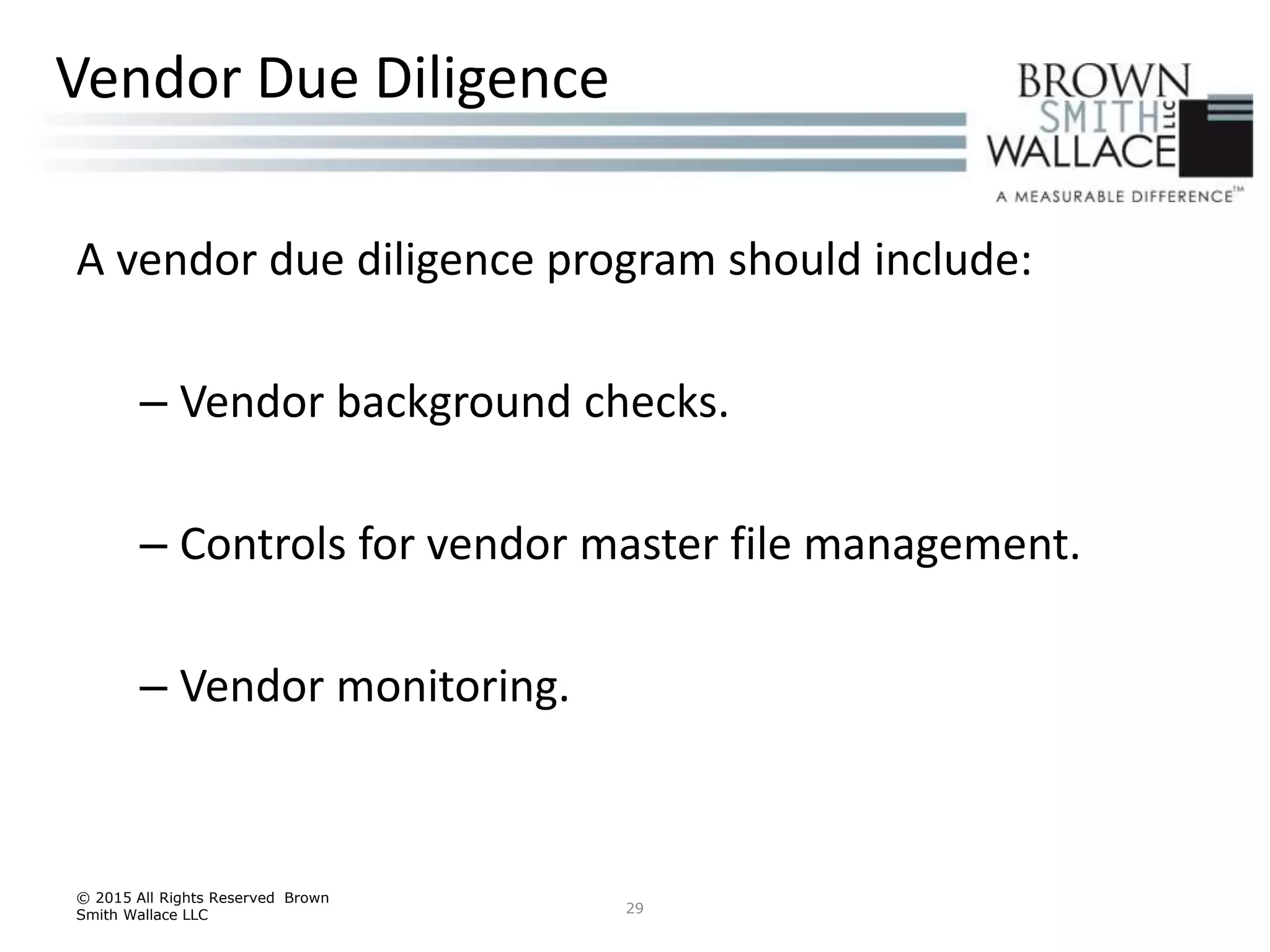 A vendor due diligence program should include:
– Vendor background checks.
– Controls for vendor master file management.
– Vendor monitoring.
© 2015 All Rights Reserved Brown
Smith Wallace LLC 29
Vendor Due Diligence
 