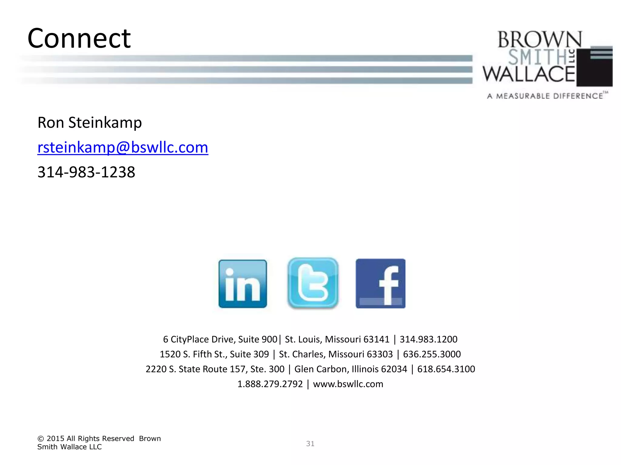 Ron Steinkamp
rsteinkamp@bswllc.com
314-983-1238
31
Connect
6 CityPlace Drive, Suite 900│ St. Louis, Missouri 63141 │ 314.983.1200
1520 S. Fifth St., Suite 309 │ St. Charles, Missouri 63303 │ 636.255.3000
2220 S. State Route 157, Ste. 300 │ Glen Carbon, Illinois 62034 │ 618.654.3100
1.888.279.2792 │ www.bswllc.com
© 2015 All Rights Reserved Brown
Smith Wallace LLC
 