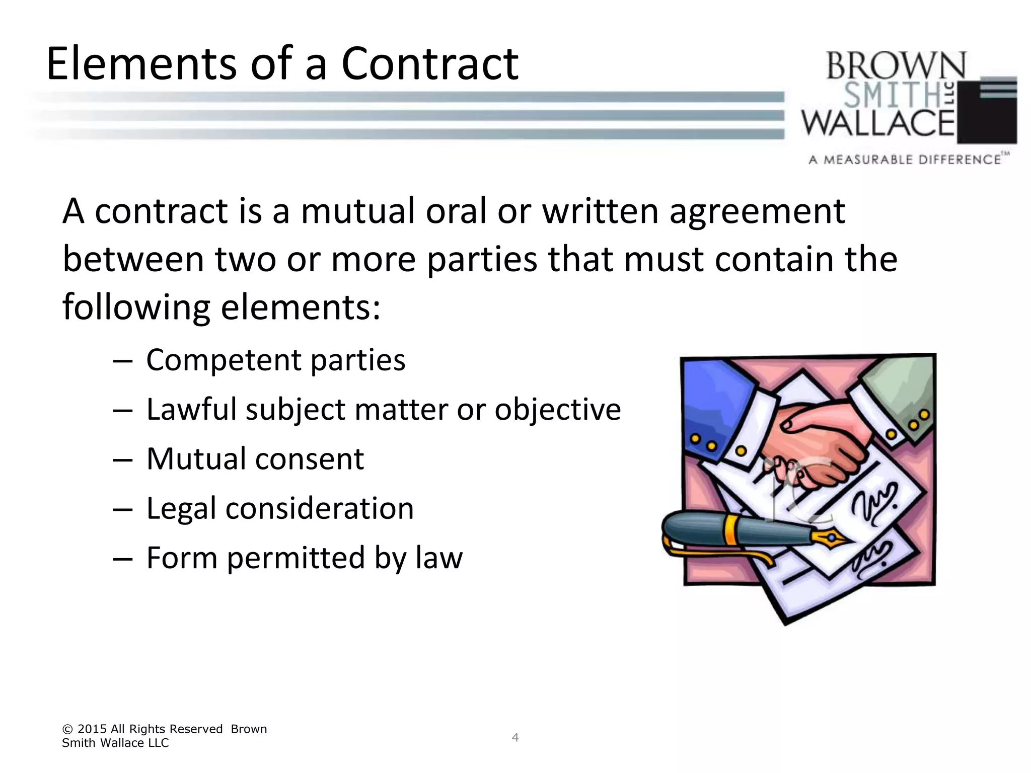 A contract is a mutual oral or written agreement
between two or more parties that must contain the
following elements:
– Competent parties
– Lawful subject matter or objective
– Mutual consent
– Legal consideration
– Form permitted by law
© 2015 All Rights Reserved Brown
Smith Wallace LLC 4
Elements of a Contract
 