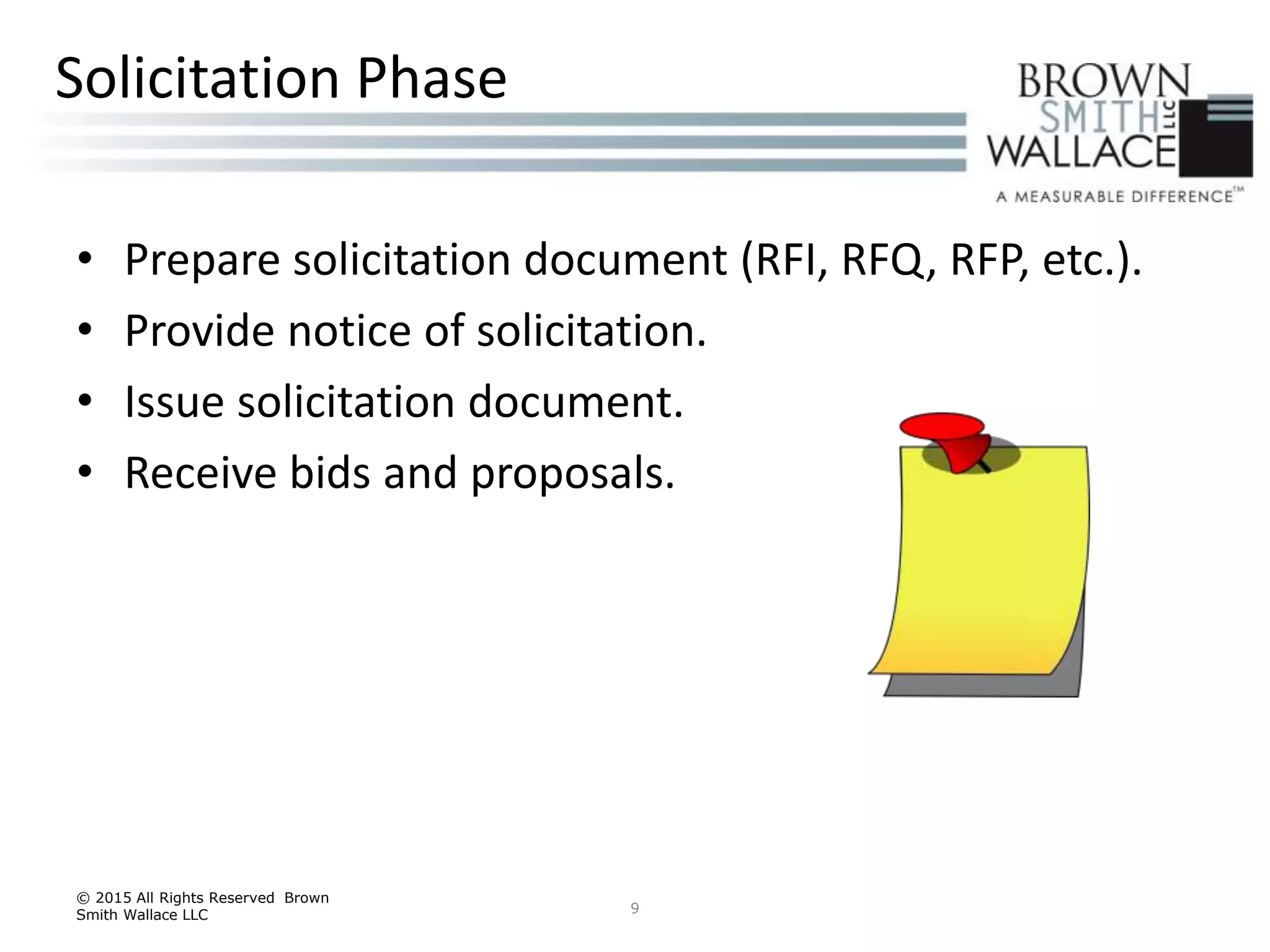 • Prepare solicitation document (RFI, RFQ, RFP, etc.).
• Provide notice of solicitation.
• Issue solicitation document.
• Receive bids and proposals.
© 2015 All Rights Reserved Brown
Smith Wallace LLC 9
Solicitation Phase
 