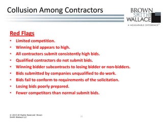 Red Flags
• Limited competition.
• Winning bid appears to high.
• All contractors submit consistently high bids.
• Qualified contractors do not submit bids.
• Winning bidder subcontracts to losing bidder or non-bidders.
• Bids submitted by companies unqualified to do work.
• Bids fail to conform to requirements of the solicitation.
• Losing bids poorly prepared.
• Fewer competitors than normal submit bids.
© 2015 All Rights Reserved Brown
Smith Wallace LLC 15
Collusion Among Contractors
 