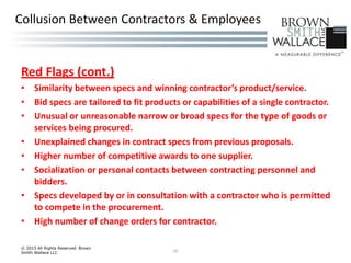 Red Flags (cont.)
• Similarity between specs and winning contractor’s product/service.
• Bid specs are tailored to fit products or capabilities of a single contractor.
• Unusual or unreasonable narrow or broad specs for the type of goods or
services being procured.
• Unexplained changes in contract specs from previous proposals.
• Higher number of competitive awards to one supplier.
• Socialization or personal contacts between contracting personnel and
bidders.
• Specs developed by or in consultation with a contractor who is permitted
to compete in the procurement.
• High number of change orders for contractor.
© 2015 All Rights Reserved Brown
Smith Wallace LLC 20
Collusion Between Contractors & Employees
 