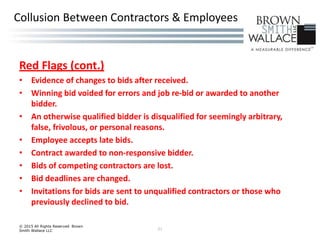 Red Flags (cont.)
• Evidence of changes to bids after received.
• Winning bid voided for errors and job re-bid or awarded to another
bidder.
• An otherwise qualified bidder is disqualified for seemingly arbitrary,
false, frivolous, or personal reasons.
• Employee accepts late bids.
• Contract awarded to non-responsive bidder.
• Bids of competing contractors are lost.
• Bid deadlines are changed.
• Invitations for bids are sent to unqualified contractors or those who
previously declined to bid.
© 2015 All Rights Reserved Brown
Smith Wallace LLC 21
Collusion Between Contractors & Employees
 