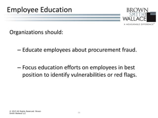 Organizations should:
– Educate employees about procurement fraud.
– Focus education efforts on employees in best
position to identify vulnerabilities or red flags.
© 2015 All Rights Reserved Brown
Smith Wallace LLC 26
Employee Education
 