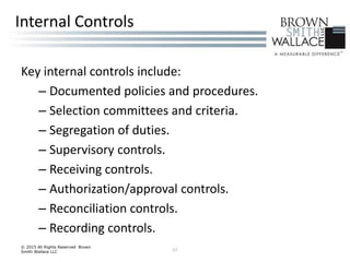 Key internal controls include:
– Documented policies and procedures.
– Selection committees and criteria.
– Segregation of duties.
– Supervisory controls.
– Receiving controls.
– Authorization/approval controls.
– Reconciliation controls.
– Recording controls.
© 2015 All Rights Reserved Brown
Smith Wallace LLC 27
Internal Controls
 