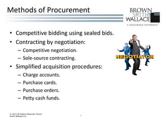 • Competitive bidding using sealed bids.
• Contracting by negotiation:
– Competitive negotiation.
– Sole-source contracting.
• Simplified acquisition procedures:
– Charge accounts.
– Purchase cards.
– Purchase orders.
– Petty cash funds.
© 2015 All Rights Reserved Brown
Smith Wallace LLC 6
Methods of Procurement
 