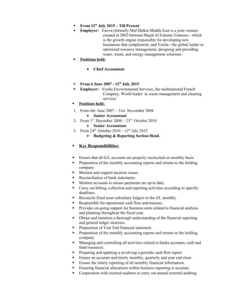  From 12th
July 2015 – Till Present
 Employer: Enova (formally Maf Dalkia Middle East is a joint venture
created in 2002 between Majid Al Futtaim Ventures - which
is the growth engine responsible for developing new
businesses that complement, and Veolia - the global leader in
optimized resource management; designing and providing
water, waste, and energy management solutions.
 Positions held:
• Chief Accountant
 From 6 June 2007 - 12th
July 2015
 Employer: Veolia Environmental Services, the multinational French
Company, World leader in waste management and cleaning
services
 Positions held:
1. From 6th June 2007 – 31st November 2008
• Junior Accountant
2. From 1st
December 2008 – 23rd
October 2010
• Senior Accountant
3. From 24th
October 2010 – 12th
July 2015
• Budgeting & Reporting Section Head.
 Key Responsibilities:
 Ensure that all G/L accounts are properly reconciled on monthly basis.
 Preparation of the monthly accounting reports and returns to the holding
company
 Monitor and support taxation issues.
 Reconciliation of bank statements.
 Monitor accounts to ensure payments are up to date.
 Carry out billing, collection and reporting activities according to specific
deadlines.
 Reconcile fixed asset subsidiary ledgers to the GL monthly.
 Responsible for operational cash flow and treasury.
 Provides on-going support for business units related to financial analysis
and planning throughout the fiscal year.
 Obtain and maintain a thorough understanding of the financial reporting
and general ledger structure.
 Preparation of Year End financial statement.
 Preparation of the monthly accounting reports and returns to the holding
company.
 Managing and controlling all activities related to banks accounts, cash and
fund resources.
 Preparing and updating a revolving a periodic cash flow report.
 Ensure an accurate and timely monthly, quarterly and year end close.
 Ensure the timely reporting of all monthly financial information.
 Ensuring financial allocations within business reporting is accurate.
 Cooperation with external auditors to carry out annual external auditing
 