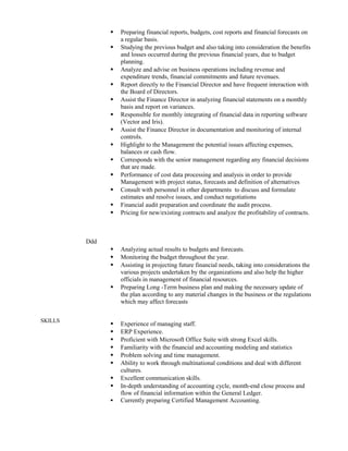  Preparing financial reports, budgets, cost reports and financial forecasts on
a regular basis.
 Studying the previous budget and also taking into consideration the benefits
and losses occurred during the previous financial years, due to budget
planning.
 Analyze and advise on business operations including revenue and
expenditure trends, financial commitments and future revenues.
 Report directly to the Financial Director and have frequent interaction with
the Board of Directors.
 Assist the Finance Director in analyzing financial statements on a monthly
basis and report on variances.
 Responsible for monthly integrating of financial data in reporting software
(Vector and Iris).
 Assist the Finance Director in documentation and monitoring of internal
controls.
 Highlight to the Management the potential issues affecting expenses,
balances or cash flow.
 Corresponds with the senior management regarding any financial decisions
that are made.
 Performance of cost data processing and analysis in order to provide
Management with project status, forecasts and definition of alternatives
 Consult with personnel in other departments to discuss and formulate
estimates and resolve issues, and conduct negotiations
 Financial audit preparation and coordinate the audit process.
 Pricing for new/existing contracts and analyze the profitability of contracts.
Ddd
SKILLS
 Analyzing actual results to budgets and forecasts.
 Monitoring the budget throughout the year.
 Assisting in projecting future financial needs, taking into considerations the
various projects undertaken by the organizations and also help the higher
officials in management of financial resources.
 Preparing Long -Term business plan and making the necessary update of
the plan according to any material changes in the business or the regulations
which may affect forecasts
 Experience of managing staff.
 ERP Experience.
 Proficient with Microsoft Office Suite with strong Excel skills.
 Familiarity with the financial and accounting modeling and statistics
 Problem solving and time management.
 Ability to work through multinational conditions and deal with different
cultures.
 Excellent communication skills.
 In-depth understanding of accounting cycle, month-end close process and
flow of financial information within the General Ledger.
 Currently preparing Certified Management Accounting.
 