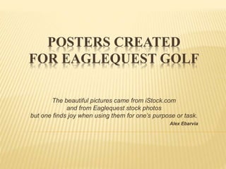 POSTERS CREATED
FOR EAGLEQUEST GOLF
The beautiful pictures came from iStock.com
and from Eaglequest stock photos
but one finds joy when using them for one’s purpose or task.
Alex Ebarvia
 