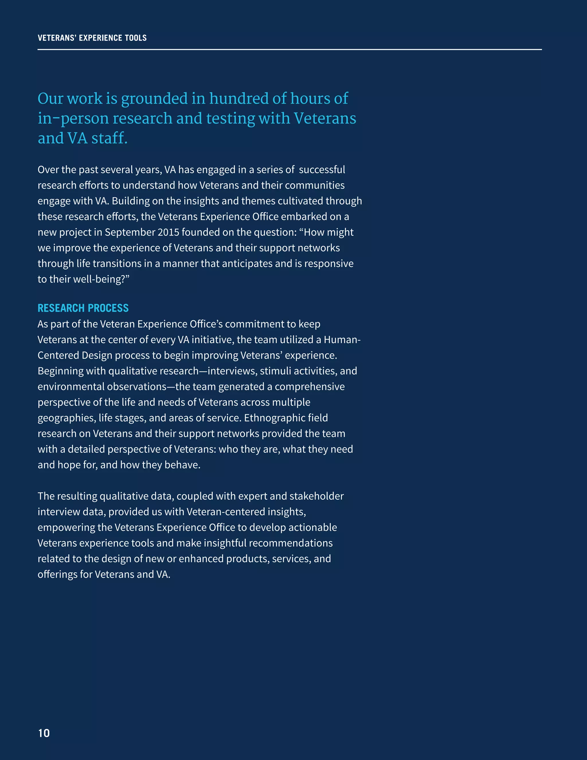 VETERANS’ EXPERIENCE TOOLS
Our work is grounded in hundred of hours of
in-person research and testing with Veterans
and VA staff.
Over the past several years, VA has engaged in a series of successful
research efforts to understand how Veterans and their communities
engage with VA. Building on the insights and themes cultivated through
these research efforts, the Veterans Experience Office embarked on a
new project in September 2015 founded on the question: “How might
we improve the experience of Veterans and their support networks
through life transitions in a manner that anticipates and is responsive
to their well-being?”
RESEARCH PROCESS
As part of the Veteran Experience Office’s commitment to keep
Veterans at the center of every VA initiative, the team utilized a Human-
Centered Design process to begin improving Veterans’ experience.
Beginning with qualitative research—interviews, stimuli activities, and
environmental observations—the team generated a comprehensive
perspective of the life and needs of Veterans across multiple
geographies, life stages, and areas of service. Ethnographic field
research on Veterans and their support networks provided the team
with a detailed perspective of Veterans: who they are, what they need
and hope for, and how they behave.
The resulting qualitative data, coupled with expert and stakeholder
interview data, provided us with Veteran-centered insights,
empowering the Veterans Experience Office to develop actionable
Veterans experience tools and make insightful recommendations
related to the design of new or enhanced products, services, and
offerings for Veterans and VA.
10
 