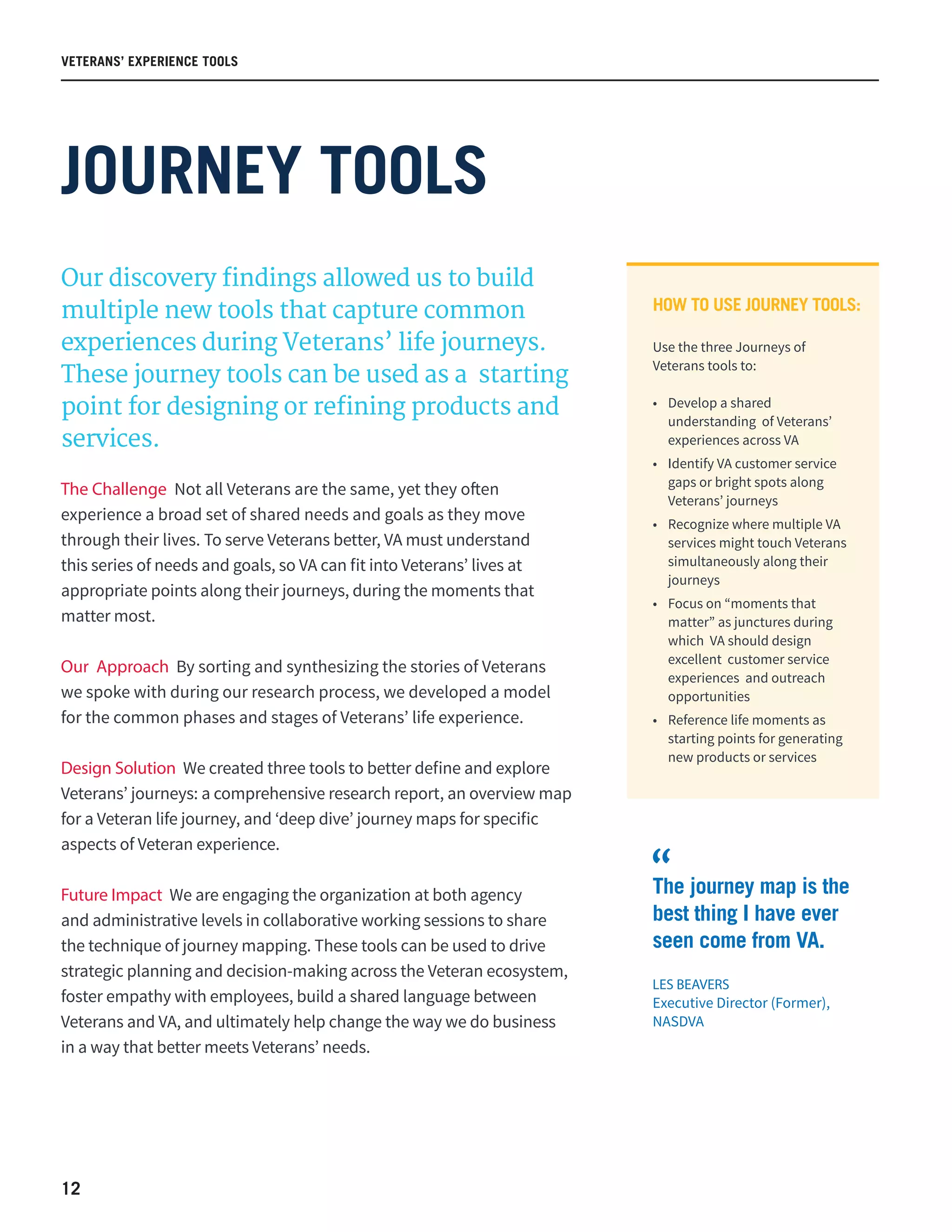 12
VETERANS’ EXPERIENCE TOOLS
JOURNEY TOOLS
Our discovery findings allowed us to build
multiple new tools that capture common
experiences during Veterans’ life journeys.
These journey tools can be used as a starting
point for designing or refining products and
services.
The Challenge Not all Veterans are the same, yet they often
experience a broad set of shared needs and goals as they move
through their lives. To serve Veterans better, VA must understand
this series of needs and goals, so VA can fit into Veterans’ lives at
appropriate points along their journeys, during the moments that
matter most.
Our Approach By sorting and synthesizing the stories of Veterans
we spoke with during our research process, we developed a model
for the common phases and stages of Veterans’ life experience.
Design Solution We created three tools to better define and explore
Veterans’ journeys: a comprehensive research report, an overview map
for a Veteran life journey, and ‘deep dive’ journey maps for specific
aspects of Veteran experience.
Future Impact We are engaging the organization at both agency
and administrative levels in collaborative working sessions to share
the technique of journey mapping. These tools can be used to drive
strategic planning and decision-making across the Veteran ecosystem,
foster empathy with employees, build a shared language between
Veterans and VA, and ultimately help change the way we do business
in a way that better meets Veterans’ needs.
HOW TO USE JOURNEY TOOLS:
Use the three Journeys of
Veterans tools to:
•	 Develop a shared
understanding of Veterans’
experiences across VA  
•	 Identify VA customer service
gaps or bright spots along
Veterans’ journeys  
•	 Recognize where multiple VA
services might touch Veterans
simultaneously along their
journeys  
•	 Focus on “moments that
matter” as junctures during
which  VA should design
excellent customer service
experiences and outreach
opportunities
•	 Reference life moments as
starting points for generating
new products or services  
The journey map is the
best thing I have ever
seen come from VA.
LES BEAVERS
Executive Director (Former),
NASDVA
“
 