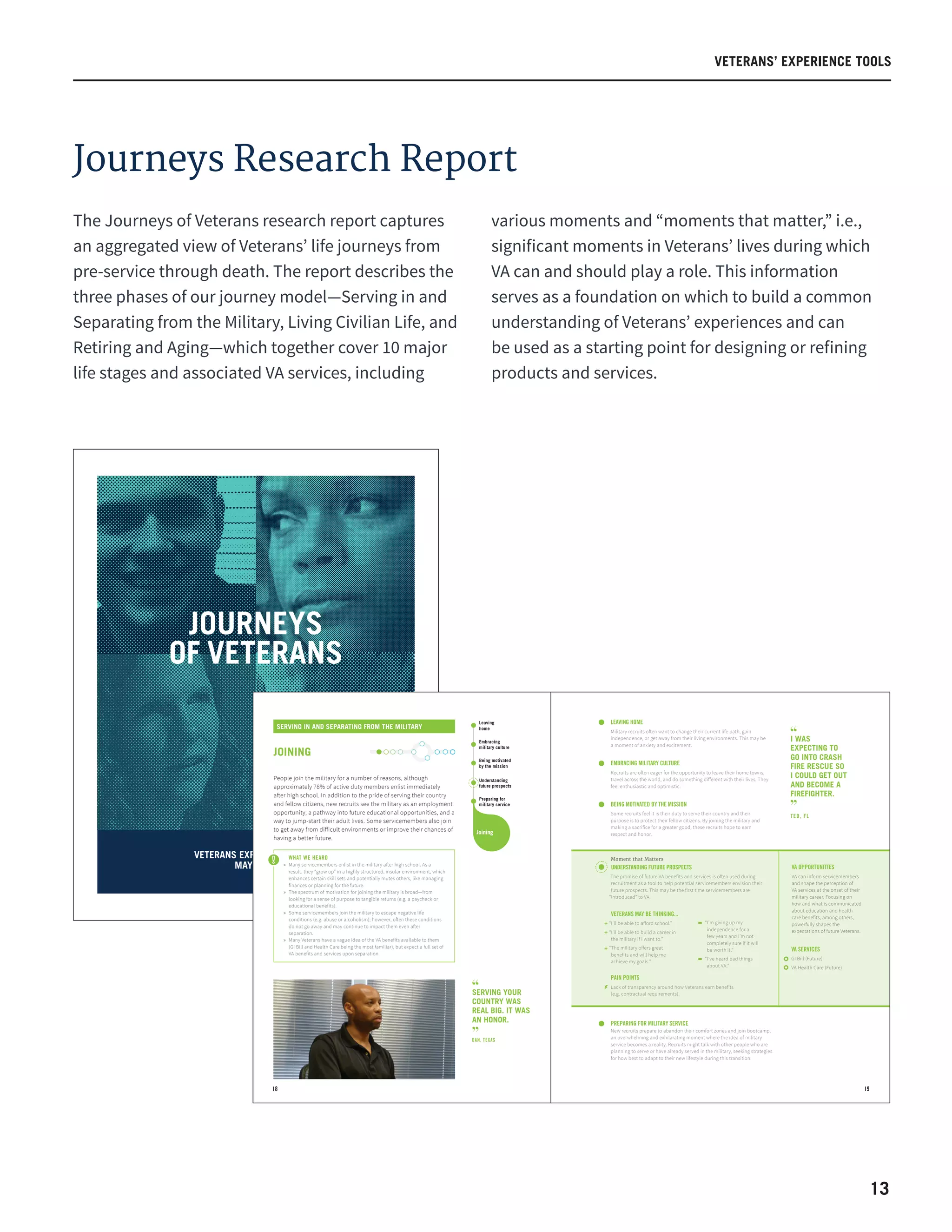 13
VETERANS’ EXPERIENCE TOOLS
JOURNEYS
OF VETERANS
VETERANS EXPERIENCE TOOLS
MAY 2016
18 19
WHAT WE HEARD
» Many servicemembers enlist in the military after high school. As a
result, they “grow up” in a highly structured, insular environment, which
enhances certain skill sets and potentially mutes others, like managing
finances or planning for the future.
» The spectrum of motivation for joining the military is broad—from
looking for a sense of purpose to tangible returns (e.g. a paycheck or
educational benefits).
» Some servicemembers join the military to escape negative life
conditions (e.g. abuse or alcoholism); however, often these conditions
do not go away and may continue to impact them even after
separation.
» Many Veterans have a vague idea of the VA benefits available to them
(GI Bill and Health Care being the most familiar), but expect a full set of
VA benefits and services upon separation.
Managing military
and family
obligations
Finding a
place to live
Doing well
by my unit
Understanding
future prospects
Preparing for
military service
Fulfilling my
military obligation
Completing my
paperwork
Understanding
the process of
separating
Engaging VA to
access benefits
and services
Adapting to
military culture
Embracing
military culture
Leaving
home
Being motivated
by the mission
Maintaining
my health
Managing primary
care and chronic
health issues
Recognizing
and addressing
mental health
needs
Seeking support
for an acute
health event
Saving for
my retirement
Taking care of
my family
Connecting with and
serving my community
Starting, growing, or
maintaining my family
Revisiting housing
Maintaining my
financial, social,
and emotional health
Engaging VA to
access benefits
and services
Acquiring the
appropriate education,
new skills, and credentials
Building my
professional reputation
Finding the right job
Finding
something
to do
Balancing
finances
Re-establishing
and creating
relationships
Attending to
health needs
Getting
out
Starting
upJoining Serving
Reinventing
Myself
Putting
down
roots
Taking
care of
myself
LEAVING HOME
Military recruits often want to change their current life path, gain
independence, or get away from their living environments. This may be
a moment of anxiety and excitement.
EMBRACING MILITARY CULTURE
Recruits are often eager for the opportunity to leave their home towns,
travel across the world, and do something diﬀerent with their lives. They
feel enthusiastic and optimistic.
BEING MOTIVATED BY THE MISSION
Some recruits feel it is their duty to serve their country and their
purpose is to protect their fellow citizens. By joining the military and
making a sacrifice for a greater good, these recruits hope to earn
respect and honor.
PREPARING FOR MILITARY SERVICE
New recruits prepare to abandon their comfort zones and join bootcamp,
an overwhelming and exhilarating moment where the idea of military
service becomes a reality. Recruits might talk with other people who are
planning to serve or have already served in the military, seeking strategies
for how best to adapt to their new lifestyle during this transition.
SERVING YOUR
COUNTRY WAS
REAL BIG. IT WAS
AN HONOR.
DAN, TEXAS
SERVING IN AND SEPARATING FROM THE MILITARY
JOINING
People join the military for a number of reasons, although
approximately 78% of active duty members enlist immediately
after high school. In addition to the pride of serving their country
and fellow citizens, new recruits see the military as an employment
opportunity, a pathway into future educational opportunities, and a
way to jump-start their adult lives. Some servicemembers also join
to get away from diﬀicult environments or improve their chances of
having a better future.
PAIN POINTS
Lack of transparency around how Veterans earn benefits
(e.g. contractual requirements).
VETERANS MAY BE THINKING...
“I'll be able to aﬀord school.”
“I'll be able to build a career in
the military if I want to.”
“The military oﬀers great
benefits and will help me
achieve my goals.”
VA OPPORTUNITIES
VA can inform servicemembers
and shape the perception of
VA services at the onset of their
military career. Focusing on
how and what is communicated
about education and health
care benefits, among others,
powerfully shapes the
expectations of future Veterans.
VA SERVICES
GI Bill (Future)
VA Health Care (Future)
Moment that Matters
UNDERSTANDING FUTURE PROSPECTS
The promise of future VA benefits and services is often used during
recruitment as a tool to help potential servicemembers envision their
future prospects. This may be the first time servicemembers are
“introduced” to VA.
“I’m giving up my
independence for a
few years and I’m not
completely sure if it will
be worth it.”
“I’ve heard bad things
about VA.”
I WAS
EXPECTING TO
GO INTO CRASH
FIRE RESCUE SO
I COULD GET OUT
AND BECOME A
FIREFIGHTER.
TED, FL
The Journeys of Veterans research report captures
an aggregated view of Veterans’ life journeys from
pre-service through death. The report describes the
three phases of our journey model—Serving in and
Separating from the Military, Living Civilian Life, and
Retiring and Aging—which together cover 10 major
life stages and associated VA services, including
various moments and “moments that matter,” i.e.,
significant moments in Veterans’ lives during which
VA can and should play a role. This information
serves as a foundation on which to build a common
understanding of Veterans’ experiences and can
be used as a starting point for designing or refining
products and services.
Journeys Research Report
 