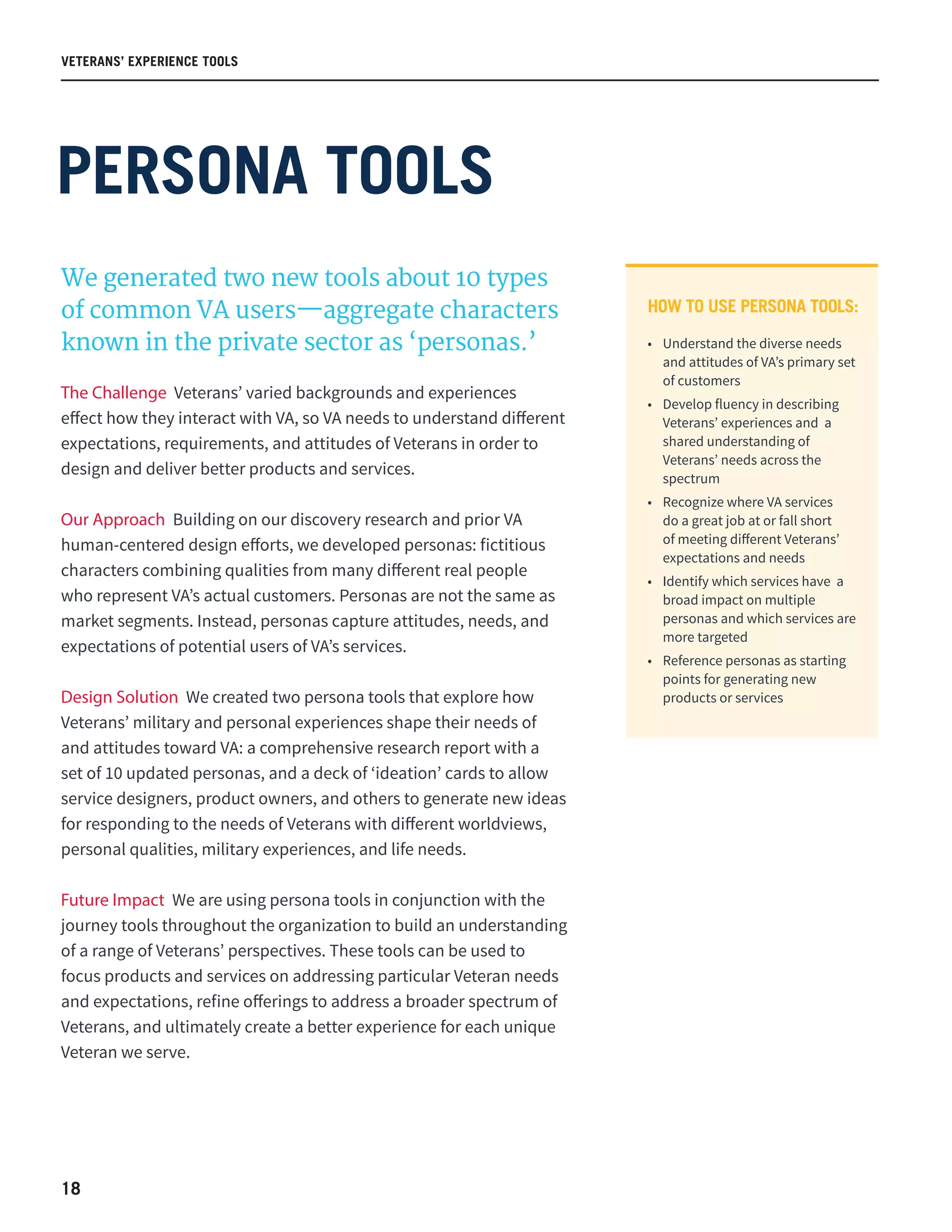 18
VETERANS’ EXPERIENCE TOOLS
PERSONA TOOLS
We generated two new tools about 10 types
of common VA users—aggregate characters
known in the private sector as ‘personas.’
The Challenge Veterans’ varied backgrounds and experiences
effect how they interact with VA, so VA needs to understand different
expectations, requirements, and attitudes of Veterans in order to
design and deliver better products and services.
Our Approach Building on our discovery research and prior VA
human-centered design efforts, we developed personas: fictitious
characters combining qualities from many different real people
who represent VA’s actual customers. Personas are not the same as
market segments. Instead, personas capture attitudes, needs, and
expectations of potential users of VA’s services.
Design Solution We created two persona tools that explore how
Veterans’ military and personal experiences shape their needs of
and attitudes toward VA: a comprehensive research report with a
set of 10 updated personas, and a deck of ‘ideation’ cards to allow
service designers, product owners, and others to generate new ideas
for responding to the needs of Veterans with different worldviews,
personal qualities, military experiences, and life needs.
Future Impact We are using persona tools in conjunction with the
journey tools throughout the organization to build an understanding
of a range of Veterans’ perspectives. These tools can be used to
focus products and services on addressing particular Veteran needs
and expectations, refine offerings to address a broader spectrum of
Veterans, and ultimately create a better experience for each unique
Veteran we serve.
HOW TO USE PERSONA TOOLS:
•	 Understand the diverse needs
and attitudes of VA’s primary set
of customers  
•	 Develop fluency in describing
Veterans’ experiences and  a
shared understanding of
Veterans’ needs across the
spectrum  
•	 Recognize where VA services
do a great job at or fall short
of meeting different Veterans’
expectations and needs  
•	 Identify which services have  a
broad impact on multiple
personas and which services are
more targeted  
•	 Reference personas as starting
points for generating new
products or services  
 