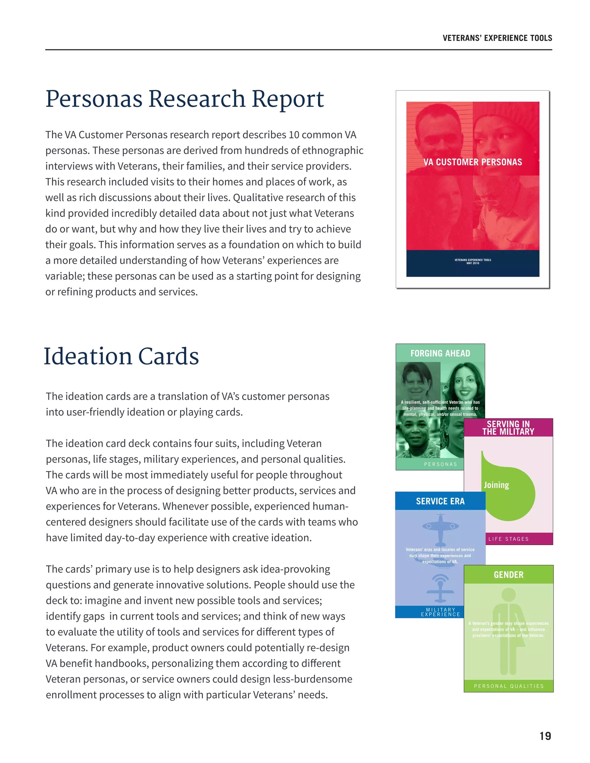19
VETERANS’ EXPERIENCE TOOLS
Ideation Cards
VETERANS EXPERIENCE TOOLS
MAY 2016
VA CUSTOMER PERSONAS
The ideation cards are a translation of VA’s customer personas
into user-friendly ideation or playing cards.
The ideation card deck contains four suits, including Veteran
personas, life stages, military experiences, and personal qualities.
The cards will be most immediately useful for people throughout  
VA who are in the process of designing better products, services and
experiences for Veterans. Whenever possible, experienced human-
centered designers should facilitate use of the cards with teams who
have limited day-to-day experience with creative ideation.
The cards’ primary use is to help designers ask idea-provoking
questions and generate innovative solutions. People should use the
deck to: imagine and invent new possible tools and services;
identify gaps  in current tools and services; and think of new ways
to evaluate the utility of tools and services for different types of
Veterans. For example, product owners could potentially re-design
VA benefit handbooks, personalizing them according to different
Veteran personas, or service owners could design less-burdensome
enrollment processes to align with particular Veterans’ needs.
FORGING AHEAD
P E R S O N A S
A resilient, self-sufficient Veteran who has
life-planning and health needs related to
mental, physical, and/or sexual trauma.
L I F E S TA G E S
Joining
SERVING IN
THE MILITARY
SERVICE ERA
M I L I TA R Y
E X P E R I E N C E
Veterans’ eras and locales of service
may shape their experiences and
expectations of VA.
GENDER
P E R S O N A L Q U A L I T I E S
A Veteran’s gender may shape experiences
and expectations of VA – and influence
providers’ expectations of the Veteran.
Personas Research Report
The VA Customer Personas research report describes 10 common VA
personas. These personas are derived from hundreds of ethnographic
interviews with Veterans, their families, and their service providers.
This research included visits to their homes and places of work, as
well as rich discussions about their lives. Qualitative research of this
kind provided incredibly detailed data about not just what Veterans
do or want, but why and how they live their lives and try to achieve
their goals. This information serves as a foundation on which to build
a more detailed understanding of how Veterans’ experiences are
variable; these personas can be used as a starting point for designing
or refining products and services.
 