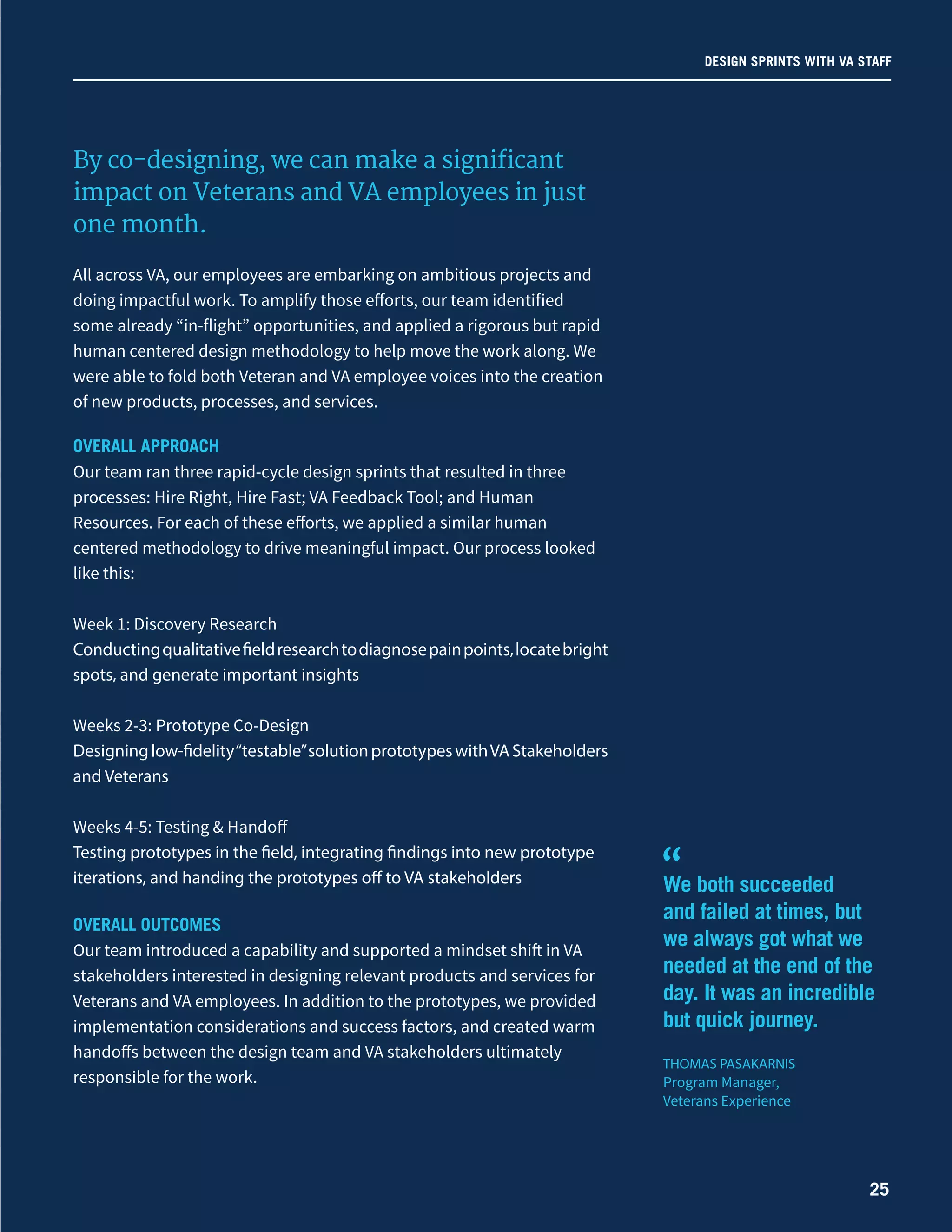 We both succeeded
and failed at times, but
we always got what we
needed at the end of the
day. It was an incredible
but quick journey.
THOMAS PASAKARNIS
Program Manager,
Veterans Experience
“
By co-designing, we can make a significant
impact on Veterans and VA employees in just
one month.
All across VA, our employees are embarking on ambitious projects and
doing impactful work. To amplify those efforts, our team identified
some already “in-flight” opportunities, and applied a rigorous but rapid
human centered design methodology to help move the work along. We
were able to fold both Veteran and VA employee voices into the creation
of new products, processes, and services.
OVERALL APPROACH
Our team ran three rapid-cycle design sprints that resulted in three
processes: Hire Right, Hire Fast; VA Feedback Tool; and Human
Resources. For each of these efforts, we applied a similar human
centered methodology to drive meaningful impact. Our process looked
like this:
Week 1: Discovery Research
Conductingqualitativefieldresearchtodiagnosepainpoints,locatebright
spots, and generate important insights
Weeks 2-3: Prototype Co-Design
Designinglow-fidelity“testable”solutionprototypeswithVAStakeholders
and Veterans
Weeks 4-5: Testing & Handoff
Testing prototypes in the field, integrating findings into new prototype
iterations, and handing the prototypes off to VA stakeholders
OVERALL OUTCOMES
Our team introduced a capability and supported a mindset shift in VA
stakeholders interested in designing relevant products and services for
Veterans and VA employees. In addition to the prototypes, we provided
implementation considerations and success factors, and created warm
handoffs between the design team and VA stakeholders ultimately
responsible for the work.
DESIGN SPRINTS WITH VA STAFF
25
 