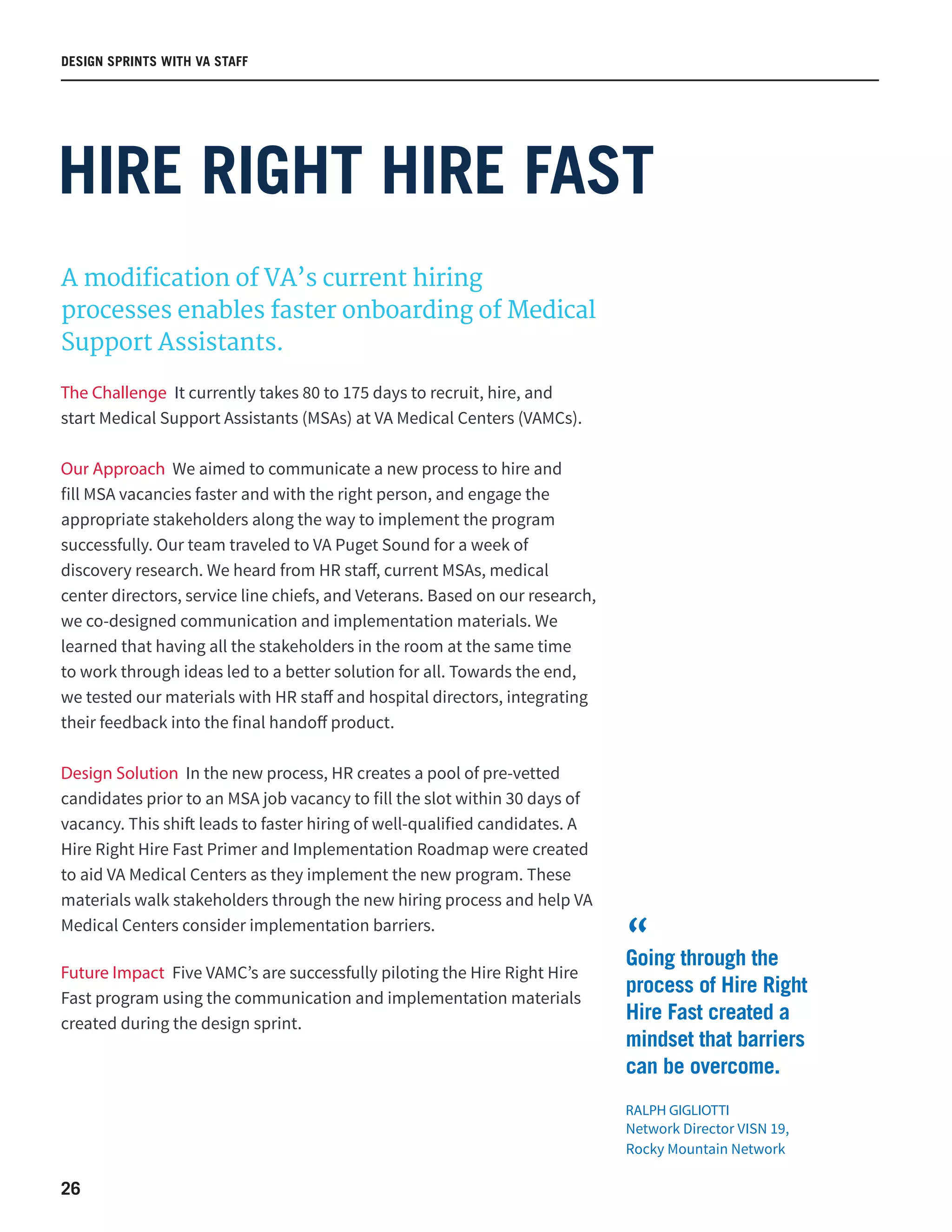 26
HIRE RIGHT HIRE FAST
A modification of VA’s current hiring
processes enables faster onboarding of Medical
Support Assistants.
The Challenge It currently takes 80 to 175 days to recruit, hire, and
start Medical Support Assistants (MSAs) at VA Medical Centers (VAMCs).
Our Approach We aimed to communicate a new process to hire and
fill MSA vacancies faster and with the right person, and engage the
appropriate stakeholders along the way to implement the program
successfully. Our team traveled to VA Puget Sound for a week of
discovery research. We heard from HR staff, current MSAs, medical
center directors, service line chiefs, and Veterans. Based on our research,
we co-designed communication and implementation materials. We
learned that having all the stakeholders in the room at the same time
to work through ideas led to a better solution for all. Towards the end,
we tested our materials with HR staff and hospital directors, integrating
their feedback into the final handoff product.
Design Solution In the new process, HR creates a pool of pre-vetted
candidates prior to an MSA job vacancy to fill the slot within 30 days of
vacancy. This shift leads to faster hiring of well-qualified candidates. A
Hire Right Hire Fast Primer and Implementation Roadmap were created
to aid VA Medical Centers as they implement the new program. These
materials walk stakeholders through the new hiring process and help VA
Medical Centers consider implementation barriers.
Future Impact Five VAMC’s are successfully piloting the Hire Right Hire
Fast program using the communication and implementation materials
created during the design sprint.
DESIGN SPRINTS WITH VA STAFF
Going through the
process of Hire Right
Hire Fast created a
mindset that barriers
can be overcome.
RALPH GIGLIOTTI
Network Director VISN 19,
Rocky Mountain Network
“
 