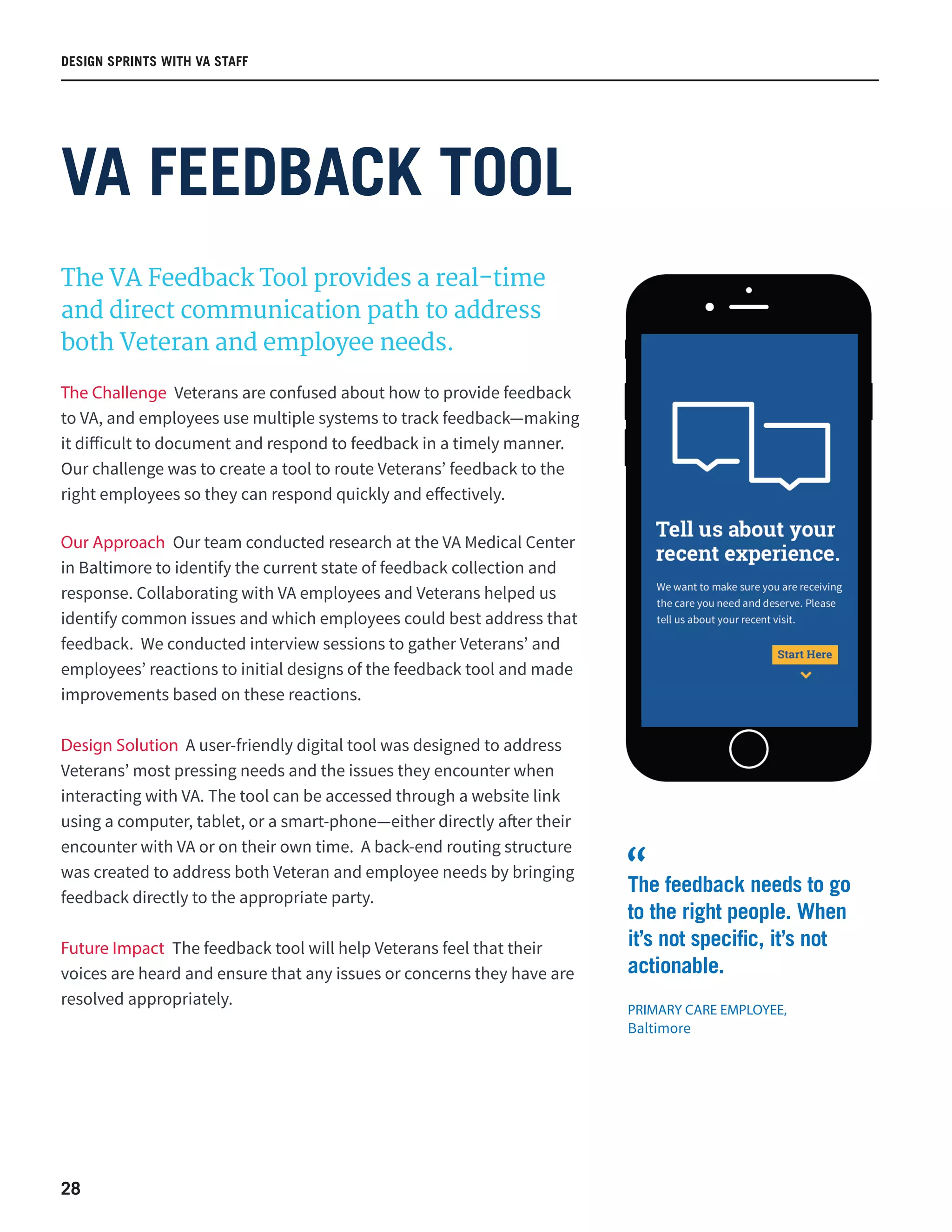 28
The VA Feedback Tool provides a real-time
and direct communication path to address
both Veteran and employee needs.
The Challenge Veterans are confused about how to provide feedback
to VA, and employees use multiple systems to track feedback—making
it difficult to document and respond to feedback in a timely manner.
Our challenge was to create a tool to route Veterans’ feedback to the
right employees so they can respond quickly and effectively.
Our Approach Our team conducted research at the VA Medical Center
in Baltimore to identify the current state of feedback collection and
response. Collaborating with VA employees and Veterans helped us
identify common issues and which employees could best address that
feedback. We conducted interview sessions to gather Veterans’ and
employees’ reactions to initial designs of the feedback tool and made
improvements based on these reactions.
Design Solution A user-friendly digital tool was designed to address
Veterans’ most pressing needs and the issues they encounter when
interacting with VA. The tool can be accessed through a website link
using a computer, tablet, or a smart-phone—either directly after their
encounter with VA or on their own time. A back-end routing structure
was created to address both Veteran and employee needs by bringing
feedback directly to the appropriate party.
Future Impact The feedback tool will help Veterans feel that their
voices are heard and ensure that any issues or concerns they have are
resolved appropriately.
VA FEEDBACK TOOL
DESIGN SPRINTS WITH VA STAFF
The feedback needs to go
to the right people. When
it’s not specific, it’s not
actionable.
PRIMARY CARE EMPLOYEE,
Baltimore
“
 