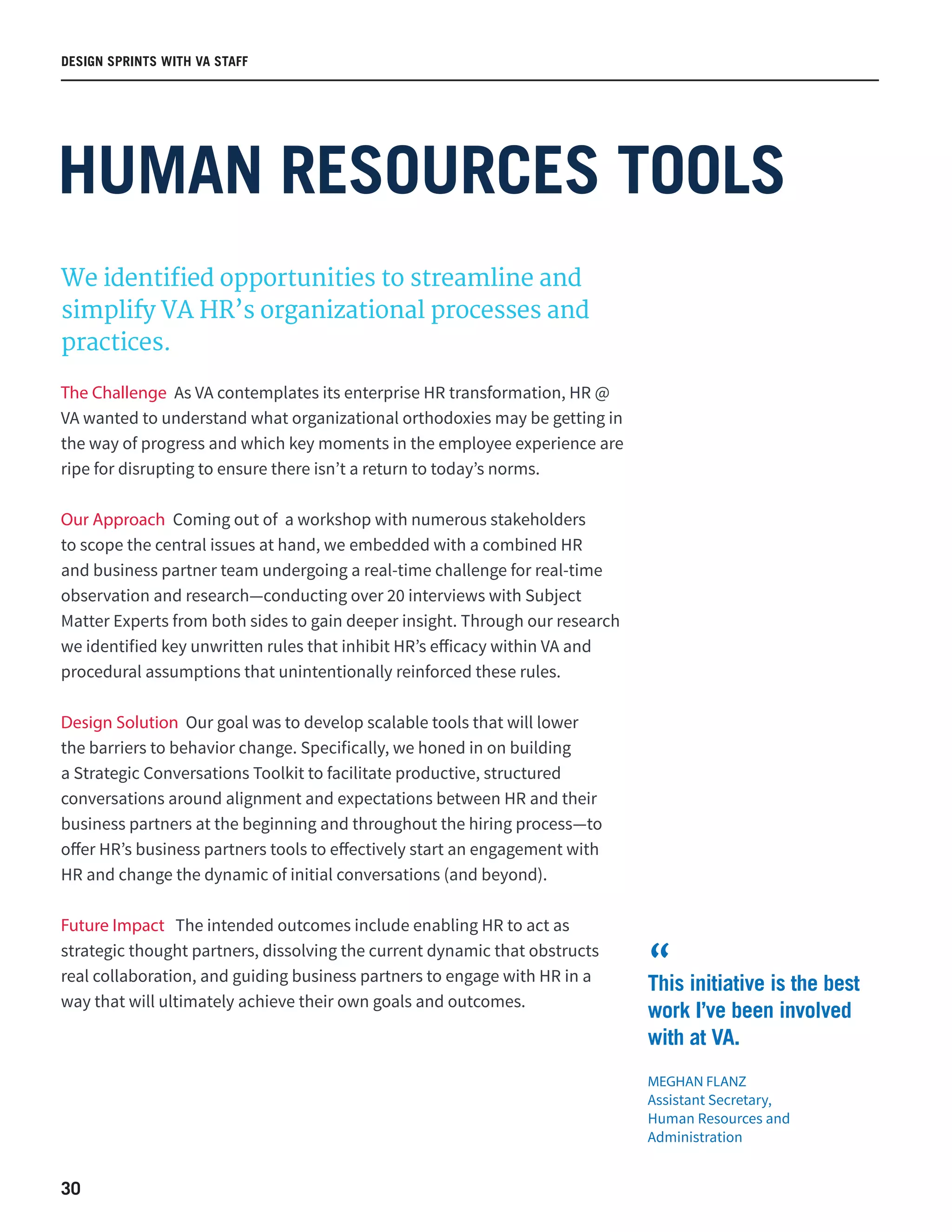30
DESIGN SPRINTS WITH VA STAFF
HUMAN RESOURCES TOOLS
We identified opportunities to streamline and
simplify VA HR’s organizational processes and
practices.
The Challenge As VA contemplates its enterprise HR transformation, HR @
VA wanted to understand what organizational orthodoxies may be getting in
the way of progress and which key moments in the employee experience are
ripe for disrupting to ensure there isn’t a return to today’s norms.
Our Approach Coming out of a workshop with numerous stakeholders
to scope the central issues at hand, we embedded with a combined HR
and business partner team undergoing a real-time challenge for real-time
observation and research—conducting over 20 interviews with Subject
Matter Experts from both sides to gain deeper insight. Through our research
we identified key unwritten rules that inhibit HR’s efficacy within VA and
procedural assumptions that unintentionally reinforced these rules.
Design Solution Our goal was to develop scalable tools that will lower
the barriers to behavior change. Specifically, we honed in on building
a Strategic Conversations Toolkit to facilitate productive, structured
conversations around alignment and expectations between HR and their
business partners at the beginning and throughout the hiring process—to
offer HR’s business partners tools to effectively start an engagement with
HR and change the dynamic of initial conversations (and beyond).
Future Impact The intended outcomes include enabling HR to act as
strategic thought partners, dissolving the current dynamic that obstructs
real collaboration, and guiding business partners to engage with HR in a
way that will ultimately achieve their own goals and outcomes.
This initiative is the best
work I’ve been involved
with at VA.
MEGHAN FLANZ
Assistant Secretary,
Human Resources and
Administration
“
 
