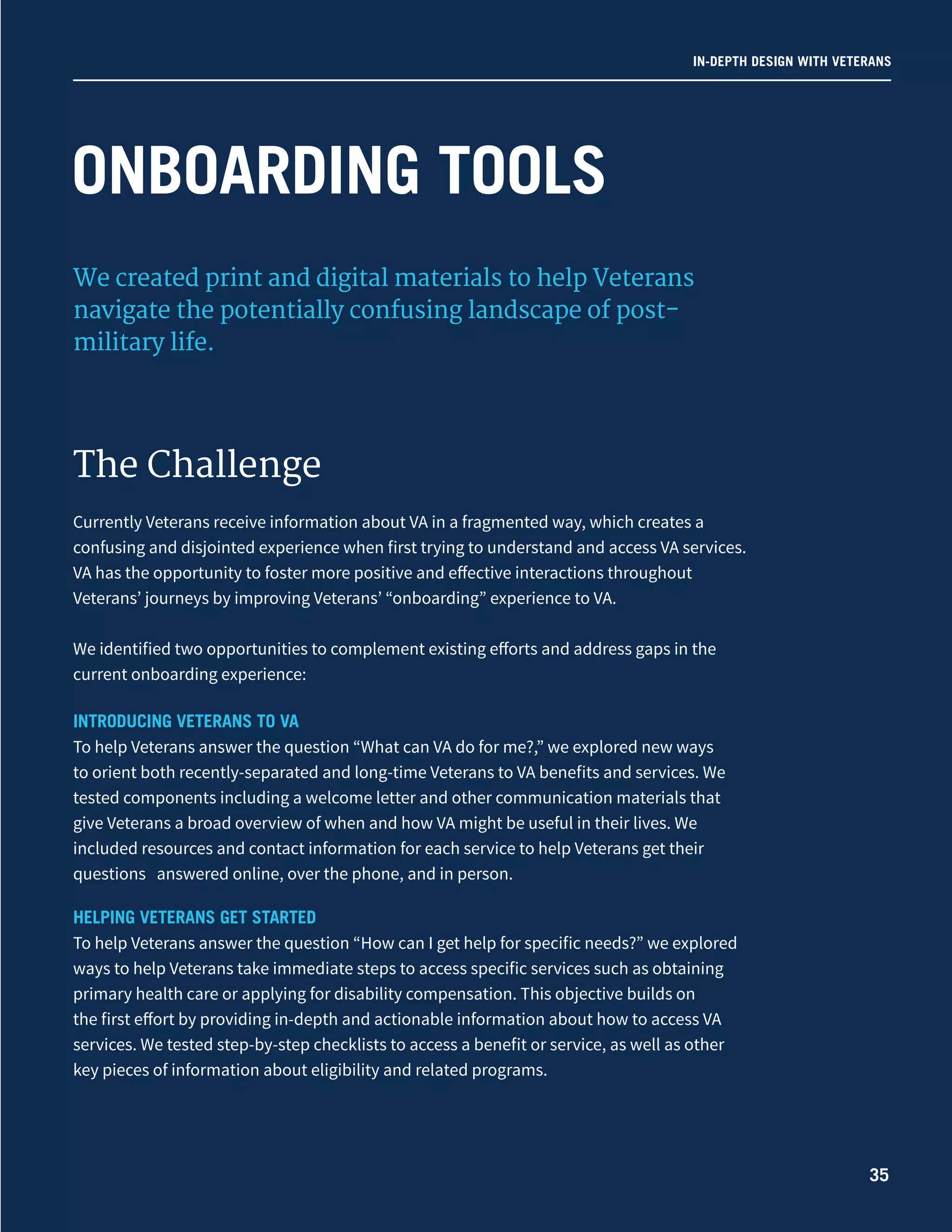 IN-DEPTH DESIGN WITH VETERANS
We created print and digital materials to help Veterans
navigate the potentially confusing landscape of post-
military life.
The Challenge
Currently Veterans receive information about VA in a fragmented way, which creates a
confusing and disjointed experience when first trying to understand and access VA services.
VA has the opportunity to foster more positive and effective interactions throughout
Veterans’ journeys by improving Veterans’ “onboarding” experience to VA.
We identified two opportunities to complement existing efforts and address gaps in the
current onboarding experience:
INTRODUCING VETERANS TO VA
To help Veterans answer the question “What can VA do for me?,” we explored new ways
to orient both recently-separated and long-time Veterans to VA benefits and services. We
tested components including a welcome letter and other communication materials that
give Veterans a broad overview of when and how VA might be useful in their lives. We
included resources and contact information for each service to help Veterans get their
questions answered online, over the phone, and in person.
HELPING VETERANS GET STARTED
To help Veterans answer the question “How can I get help for specific needs?” we explored
ways to help Veterans take immediate steps to access specific services such as obtaining
primary health care or applying for disability compensation. This objective builds on
the first effort by providing in-depth and actionable information about how to access VA
services. We tested step-by-step checklists to access a benefit or service, as well as other
key pieces of information about eligibility and related programs.
ONBOARDING TOOLS
35
 