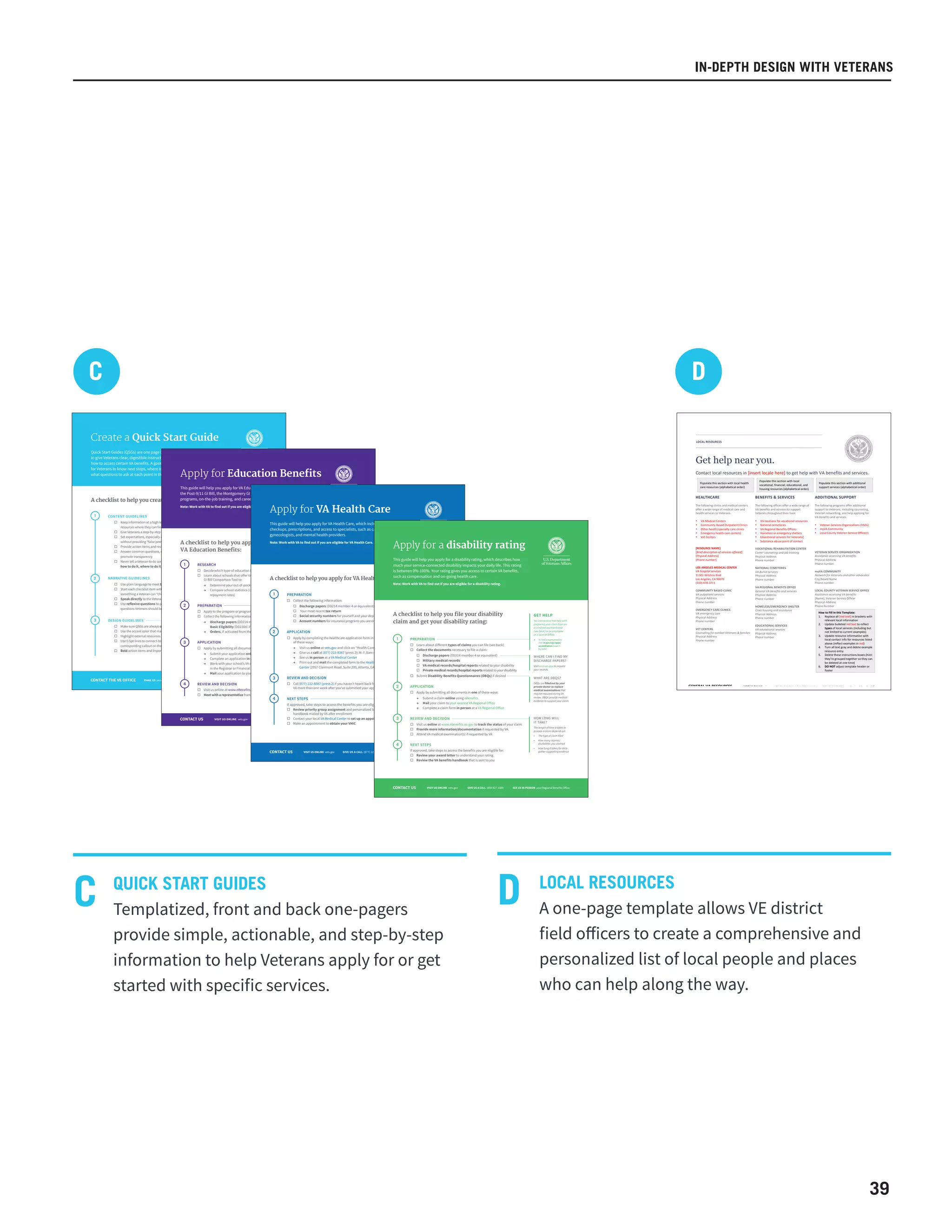 39
IN-DEPTH DESIGN WITH VETERANS
Quick Start Guides (QSGs) are one page (front and back) resources designed
to give Veterans clear, digestible instructions and supporting information on
how to access certain VA benefits. A good QSG provides enough information
for Veterans to know next steps, where to go for help if they get stuck, and
what questions to ask at each point in the process.
Create a Quick Start Guide
2
3
A checklist to help you create a Quick Start Guide:
CONTACT THE VE OFFICE EMAIL US sarah.brooks@va.gov SEE US IN PERSON 1800 G Street, Suite 880, Washington, DC
1
□ Keep information at a high level, but direct Veterans to
resources where they can find the details
□ Give Veterans a step-by-step overview of the whole process
□ Set expectations, especially around timelines and eligibility,
without providing “false precision”
□ Provide action items and resources at each relevant step
□ Answer common questions, correct misconceptions, and
promote transparency
□ Never tell a Veteran to do something without telling them
how to do it, where to do it, or where to go for help
□ Use plain language to meet basic literary levels
□ Start each checklist item with a verb; each item should be
something a Veteran can “check off
□ Speak directly to the Veteran
□ Use reflexive questions to provide answers to
questions Veterans should be asking
□ Make sure QSGs are always one-page, front and back
□ Use the accent color that matches the need category of the QSG
□ Highlight external resources in the accent color
□ Use 0.5pt lines to connect items in the checklist to their
corresponding callout on the right hand side of the front page
□ Bold action items and important words defined on the right
CONTENT GUIDELINES
NARRATIVE GUIDELINES
DESIGN GUIDELINES
Bad: Find out if you’re eligible
Better: Work with VA to find out
if you’re eligible
Best: Contact your Regional
Benefits Office to find out if
you’re eligible
Use → when recommending
that Veterans take an action
that leads them somewhere
Use a checkbox when giving
Veterans an action item to
complete
Use a bullet when listing
information
“This guide will help you apply…”
“Am I eligible for _____?”
If it’s necessary to use a VA term,
explain the term in clear language
at first reference
This guide will help you apply for VA Education Benefits, which include
the Post-9/11 GI Bill, the Montgomery GI Bill, other educational assistance
programs, on-the-job training, and career counseling.
Note: Work with VA to find out if you are eligible for Education Benefits.
CONTACT US VISIT US ONLINE vets.gov GIVE US A CALL (888) 442-4551 SEE US IN PERSON your Regional Benefits Office
Apply for Education Benefits
A checklist to help you apply for
VA Education Benefits:
1
2
3
4
□ Decide which type of education benefit you want to use (see back)
□ Learn about schools that offer VA-approved programs by using the
GI Bill Comparison Tool to:
→ Determine your out-of-pocket costs for each school
→ Compare school statistics (i.e., graduation and loan
repayment rates)
□ Apply by submitting all documents in one of these ways:
→ Submit your application online using eBenefits
→ Complete an application in person at a VA Regional Office
→ Work with your school’s VA certifying official (this person is usually
in the Registrar or Financial Aid office at the school of your choice)
→ Mail your application to your VA regional claims processing office
□ Apply to the program or programs that are best for you
□ Collect the following information
→ Discharge papers (DD214 member-4 or equivalent) OR Notice of
Basic Eligibility (DD2384) if activated from the Guard or Reserves
→ Orders, if activated from the Guard or the Reserves
□ Visit us online at www.eBenefits.va.gov to track the status of your claim
□ Meet with a representative from your school to understand your benefits
RESEARCH
PREPARATION
APPLICATION
REVIEW AND DECISION
HOW DO I DECIDE
WHAT IS BEST FOR ME?
VA offers tools and
counseling programs to
help you make the most of
your options. Visit vets.gov/
gi-bill-comparison-tool/
to research schools.
WHEN SHOULD I APPLY
TO SCHOOLS?
Application for VA educational
benefits and colleges are
separate processes. You may
apply for the school(s) you
choose before you apply for
benefits. Your school may be
able to help you with your
application.
WHERE CAN I FIND MY
DISCHARGE PAPERS?
Visit archives.gov to request
your DD214. Get your DD2384
through your reserve unit.
This guide will help you apply for VA Health Care, which includes regular
checkups, prescriptions, and access to specialists, such as cardiologists,
gynecologists, and mental health providers.
Note: Work with VA to find out if you are eligible for VA Health Care.
Apply for VA Health Care
1
□ Collect the following information:
□ Discharge papers (DD214 member-4 or equivalent)
□ Your most recent tax return
□ Social security numbers for yourself and your dependents
□ Account numbers for insurance programs you are enrolled in
□ Apply by completing the healthcare application form in one
of these ways:
→ Visit us online at vets.gov and click on “Health Care”
→ Give us a call at (877) 222-8387 (press 2); M–F, 8am–8pm ET
→ See us in person at a VA Medical Center
→ Print out and mail the completed form to the Health Eligibility
Center (2957 Clairmont Road, Suite 200, Atlanta, GA 30329)
□ Call (877)-222-8387 (press 2) if you haven’t heard back from
VA more than one week after you’ve submitted your application
If approved, take steps to access the benefits you are eligible for:
□ Review priority group assignment and personalized benefits
handbook mailed by VA after enrollment
□ Contact your local VA Medical Center to set up an appointment
□ Make an appointment to obtain your VHIC
PREPARATION
APPLICATION
REVIEW AND DECISION
NEXT STEPS
2
3
4
A checklist to help you apply for VA Health Care:
WHERE CAN I FIND MY
DISCHARGE PAPERS?
Visit archives.gov to request
your records.
HOW WILL I FIND OUT
ABOUT VA’S DECISION?
If accepted, you’ll receive
a phone call from VA and
a personalized benefits
handbook in the mail. If
denied, you’ll receive a letter
indicating the reason.
WHAT ARE PRIORITY
GROUPS?
VA offers different levels of
health care coverage based
on your service, disability
status, and income. Priority
groups determine, in part,
how much you pay for VA
Health Care services.
WHAT IS A VHIC?
A VHIC is a photo ID that gives
you access to VA Health Care
facilities. When you’re enrolled
in VA Health Care, you can
get a VHIC by making an
appointment with your local
VA Medical Center to get your
picture taken for your VHIC.
CONTACT US VISIT US ONLINE vets.gov SEE US IN PERSON your local VA Medical CenterGIVE US A CALL (877) 222-8387
Apply for a disability rating
This guide will help you apply for a disability rating, which describes how
much your service-connected disability impacts your daily life. This rating
is between 0%-100%. Your rating gives you access to certain VA benefits,
such as compensation and on-going health care.
Note: Work with VA to find out if you are eligible for a disability rating.
CONTACT US VISIT US ONLINE vets.gov SEE US IN PERSON your Regional Benefits OfficeGIVE US A CALL (800) 827-1000
1
2
3
4
□ Learn about different types of claims you can file (see back)
□ Collect the documents necessary to file a claim:
□ Discharge papers (DD214 member-4 or equivalent)
□ Military medical records
□ VA medical records/hospital reports related to your disability
□ Private medical records/hospital reports related to your disability
□ Submit Disability Benefits Questionnaires (DBQs) if desired
□ Apply by submitting all documents in one of these ways:
→ Submit a claim online using eBenefits
→ Mail your claim to your nearest VA Regional Office
→ Complete a claim form in person at a VA Regional Office
□ Visit us online at www.ebenefits.va.gov to track the status of your claim
□ Provide more information/documentation if requested by VA
□ Attend VA medical examination(s) if requested by VA
If approved, take steps to access the benefits you are eligible for:
□ Review your award letter to understand your rating
□ Review the VA benefits handbook that is sent to you
PREPARATION
APPLICATION
REVIEW AND DECISION
NEXT STEPS
HOW LONG WILL
IT TAKE?
The length of time it takes to
process a claim depends on:
• The type of claim filed
• How many injuries/
disabilities you claimed
• How long it takes for VA to
gather supporting evidence
WHAT ARE DBQS?
DBQs are filled out by your
private doctor to replace
medical examinations that
may be required during VA
review. DBQs provide medical
evidence to support your claim.
WHERE CAN I FIND MY
DISCHARGE PAPERS?
Visit archives.gov to request
your records.
GET HELP
You can receive free help with
preparing your claim from an
accredited representative
(see back) or an employee
at a local VA Office.
→ To find a representative
visit va.gov/ogc/apps/
accreditation (search
by state).
A checklist to help you file your disability
claim and get your disability rating:
QUICK START GUIDES
Templatized, front and back one-pagers
provide simple, actionable, and step-by-step
information to help Veterans apply for or get
started with specific services.
LOCAL RESOURCES
A one-page template allows VE district
field officers to create a comprehensive and
personalized list of local people and places
who can help along the way.
C
C
D
	
   	
   	
   	
  
	
  
GENERAL	
  VA	
  RESOURCES	
   VISIT	
  US	
  ONLINE	
  vets.gov	
   GIVE	
  US	
  A	
  CALL	
  1-­‐844-­‐687-­‐MYVA311	
   SEE	
  US	
  IN	
  PERSON	
  your	
  Regional	
  Benefits	
  Office	
  
	
  	
  
LOCAL	
  RESOURCES	
  
	
  
Get help near you.
	
  
Contact	
  local	
  resources	
  in	
  [insert	
  locale	
  here]	
  to	
  get	
  help	
  with	
  VA	
  benefits	
  and	
  services.	
  
	
  
	
  
	
  
	
  
HEALTHCARE	
  
	
  
The	
  following	
  clinics	
  and	
  medical	
  centers	
  
offer	
  a	
  wide	
  range	
  of	
  medical	
  care	
  and	
  
health	
  services	
  to	
  Veterans.	
  
	
  
• VA	
  Medical	
  Centers	
  
• Community	
  Based	
  Outpatient	
  Clinics	
  
• Other	
  health/specialty	
  care	
  clinics	
  
• Emergency	
  health	
  care	
  centers]	
  
• Vet	
  Centers	
  
	
  
	
  
[RESOURCE	
  NAME]	
  
[Brief	
  description	
  of	
  services	
  offered]	
  
[Physical	
  Address]	
  
[Phone	
  number]	
  
	
  
LOS	
  ANGELES	
  MEDICAL	
  CENTER	
  
VA	
  hospital	
  services	
  
11301	
  Wilshire	
  Blvd	
  
Los	
  Angeles,	
  CA	
  90073	
  
(310)	
  478-­‐3711	
  
	
  
COMMUNITY	
  BASED	
  CLINIC	
  
VA	
  outpatient	
  services	
  
Physical	
  Address	
  
Phone	
  number	
  
	
  
EMERGENCY	
  CARE	
  CLINICS	
  
VA	
  emergency	
  care	
  
Physical	
  Address	
  
Phone	
  number	
  
	
  
VET	
  CENTERS	
  
Counseling	
  for	
  combat	
  Veterans	
  	
  families	
  
Physical	
  Address	
  
Phone	
  number	
  
	
  
	
  
	
  
BENEFITS	
  	
  SERVICES	
  
	
  
The	
  following	
  offices	
  offer	
  a	
  wide	
  range	
  of	
  
VA	
  benefits	
  and	
  services	
  to	
  support	
  
Veterans	
  throughout	
  their	
  lives.	
  	
  
	
  
• VA	
  locations	
  for	
  vocational	
  resources	
  
• National	
  cemeteries	
  
• VA	
  Regional	
  Benefits	
  Offices	
  
• Homeless	
  or	
  emergency	
  shelters	
  
• Educational	
  services	
  for	
  Veterans]	
  
• Substance	
  abuse	
  point	
  of	
  contact	
  
	
  
VOCATIONAL	
  REHABILITATION	
  CENTER	
  
Career	
  counseling	
  and	
  job	
  training	
  
Physical	
  Address	
  
Phone	
  number	
  
	
  
NATIONAL	
  CEMETERIES	
  
VA	
  Burial	
  Services	
  
Physical	
  Address	
  
Phone	
  number	
  
	
  
VA	
  REGIONAL	
  BENEFITS	
  OFFICE	
  
General	
  VA	
  benefits	
  and	
  services	
  
Physical	
  Address	
  
Phone	
  number	
  
	
  
HOMELESS/EMERGENCY	
  SHELTER	
  
Crisis	
  housing	
  and	
  assistance	
  
Physical	
  Address	
  
Phone	
  number	
  
	
  
EDUCATIONAL	
  SERVICES	
  
VA	
  educational	
  services	
  
Physical	
  Address	
  
Phone	
  number	
  
ADDITIONAL	
  SUPPORT	
  
	
  
The	
  following	
  programs	
  offer	
  additional	
  
support	
  to	
  Veterans,	
  including	
  counseling,	
  
Veteran	
  networking,	
  and	
  help	
  applying	
  for	
  
VA	
  benefits	
  and	
  services.	
  
	
  
• Veteran	
  Services	
  Organizations	
  (VSOs)	
  
• myVA	
  Community	
  
• Local	
  County	
  Veteran	
  Service	
  Office(r)	
  
	
  
	
  
	
  
	
  
VETERAN	
  SERVICE	
  ORGANIZATION	
  
Assistance	
  accessing	
  VA	
  benefits	
  
Physical	
  Address	
  
Phone	
  number	
  
	
  
myVA	
  COMMUNITY	
  
Network	
  for	
  Veterans	
  and	
  other	
  advocates	
  
City/Board	
  Name	
  
Phone	
  number	
  
	
  
LOCAL	
  COUNTY	
  VETERAN	
  SERVICE	
  OFFICE	
  
Assistance	
  accessing	
  VA	
  benefits	
  
[Name],	
  Veteran	
  Service	
  Officer	
  
Physical	
  Address	
  
Phone	
  Number	
  
	
  
	
  
Populate	
  this	
  section	
  with	
  local	
  health	
  
care	
  resources	
  (alphabetical	
  order)	
  
Populate	
  this	
  section	
  with	
  local	
  
vocational,	
  financial,	
  educational,	
  and	
  
housing	
  resources	
  (alphabetical	
  order)	
  	
  
Populate	
  this	
  section	
  with	
  additional	
  
support	
  services	
  (alphabetical	
  order)	
  
How	
  to	
  Fill	
  In	
  this	
  Template:	
  
1. Replace	
  all	
  [red	
  text]	
  in	
  brackets	
  with	
  
relevant	
  local	
  information	
  
2. Update	
  bulleted	
  red	
  text	
  to	
  reflect	
  
types	
  of	
  local	
  services	
  (including	
  but	
  
not	
  limited	
  to	
  current	
  examples)	
  
3. Update	
  resource	
  information	
  with	
  
local	
  contact	
  info	
  for	
  resources	
  listed	
  
above	
  (reflect	
  examples	
  in	
  red)	
  
4. Turn	
  all	
  text	
  gray	
  and	
  delete	
  example	
  
resource	
  entry	
  
5. Delete	
  these	
  instructions	
  boxes	
  (hint:	
  
they’re	
  grouped	
  together	
  so	
  they	
  can	
  
be	
  deleted	
  at	
  one	
  time)	
  
6. DO	
  NOT	
  adjust	
  template	
  header	
  or	
  
footer	
  
D
 