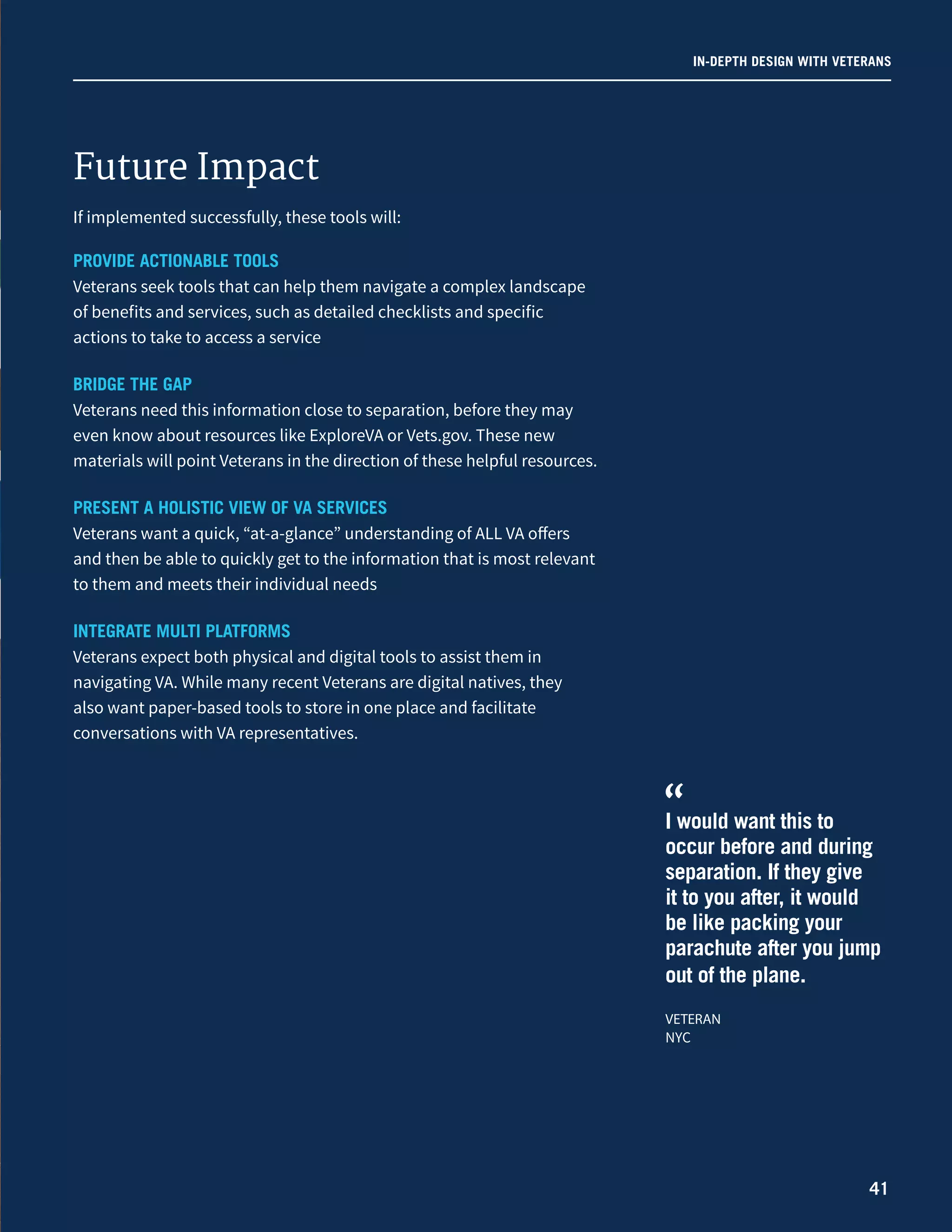 IN-DEPTH DESIGN WITH VETERANS
41
If implemented successfully, these tools will:
PROVIDE ACTIONABLE TOOLS
Veterans seek tools that can help them navigate a complex landscape
of benefits and services, such as detailed checklists and specific
actions to take to access a service
BRIDGE THE GAP
Veterans need this information close to separation, before they may
even know about resources like ExploreVA or Vets.gov. These new
materials will point Veterans in the direction of these helpful resources.
PRESENT A HOLISTIC VIEW OF VA SERVICES
Veterans want a quick, “at-a-glance” understanding of ALL VA offers
and then be able to quickly get to the information that is most relevant
to them and meets their individual needs
INTEGRATE MULTI PLATFORMS
Veterans expect both physical and digital tools to assist them in
navigating VA. While many recent Veterans are digital natives, they
also want paper-based tools to store in one place and facilitate
conversations with VA representatives.
I would want this to
occur before and during
separation. If they give
it to you after, it would
be like packing your
parachute after you jump
out of the plane.
VETERAN
NYC
“
Future Impact
 