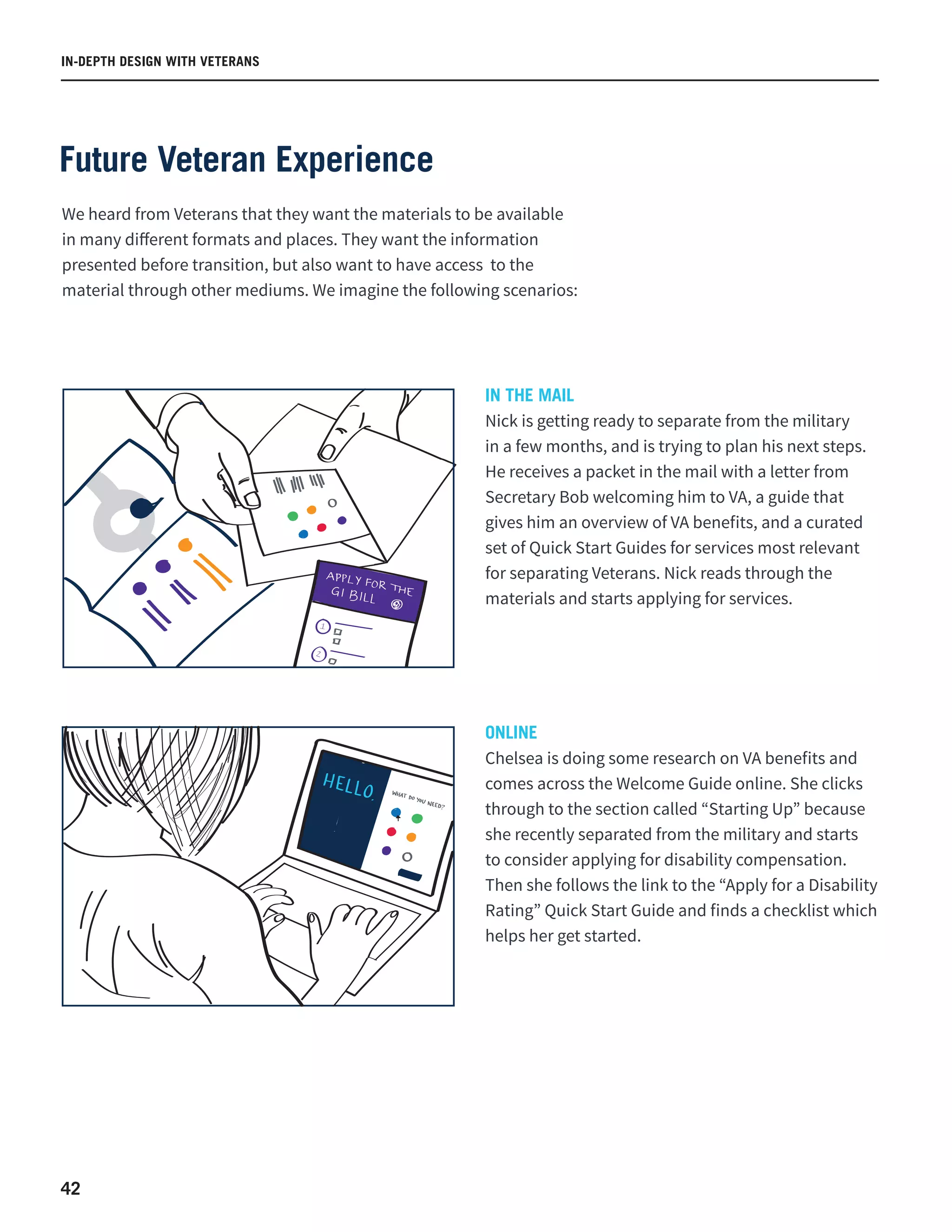 42
IN THE MAIL
Nick is getting ready to separate from the military
in a few months, and is trying to plan his next steps.
He receives a packet in the mail with a letter from
Secretary Bob welcoming him to VA, a guide that
gives him an overview of VA benefits, and a curated
set of Quick Start Guides for services most relevant
for separating Veterans. Nick reads through the
materials and starts applying for services.
ONLINE
Chelsea is doing some research on VA benefits and
comes across the Welcome Guide online. She clicks
through to the section called “Starting Up” because
she recently separated from the military and starts
to consider applying for disability compensation.
Then she follows the link to the “Apply for a Disability
Rating” Quick Start Guide and finds a checklist which
helps her get started.
We heard from Veterans that they want the materials to be available
in many different formats and places. They want the information
presented before transition, but also want to have access to the
material through other mediums. We imagine the following scenarios:
IN-DEPTH DESIGN WITH VETERANS
Future Veteran Experience
 