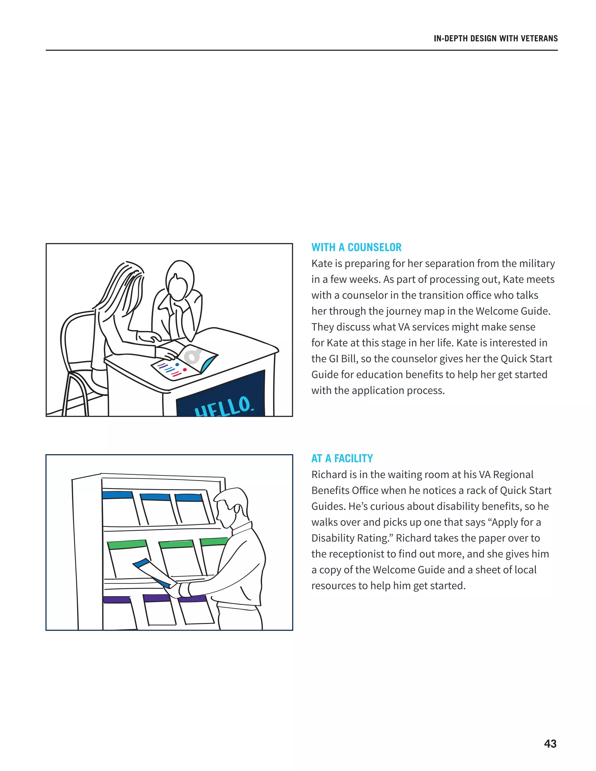 43
WITH A COUNSELOR
Kate is preparing for her separation from the military
in a few weeks. As part of processing out, Kate meets
with a counselor in the transition office who talks
her through the journey map in the Welcome Guide.
They discuss what VA services might make sense
for Kate at this stage in her life. Kate is interested in
the GI Bill, so the counselor gives her the Quick Start
Guide for education benefits to help her get started
with the application process.
AT A FACILITY
Richard is in the waiting room at his VA Regional
Benefits Office when he notices a rack of Quick Start
Guides. He’s curious about disability benefits, so he
walks over and picks up one that says “Apply for a
Disability Rating.” Richard takes the paper over to
the receptionist to find out more, and she gives him
a copy of the Welcome Guide and a sheet of local
resources to help him get started.
IN-DEPTH DESIGN WITH VETERANS
 